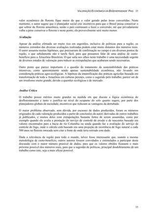VALORAÇÃO ECONÔMICA DA BIODIVERSIDADE PAG. 35
35
valor econômico da floresta fique maior do que o valor gerado pelas áreas convertidas. Neste
momento, o autor sugere que o planejador social crie incentivos para que o Brasil possa conservar o
que sobrar da floresta amazônica, senão o país continuará a fazer a conversão, até que privadamente
valha a pena conservar a floresta e neste ponto, ela provavelmente será muito menor.
Avaliação
Apesar da análise efetuada ser muito rica em sugestões, inclusive de políticas para a região, os
números extraídos das diversas avaliações realizadas podem estar muito distantes dos números reais.
O autor assumiu muitas hipóteses, que precisariam de confirmação no campo e em diversos pontos da
região, o que sabidamente não é tarefa fácil, para que possamos falar de uma análise de custo-
benefício para a Amazônia Brasileira. O que salta aos olhos neste trabalho é uma necessidade urgente
de diversos estudos de valoração para reduzir as extrapolações que acabaram sendo necessárias.
Outro ponto que parece importante é a questão do tratamento da sustentabilidade das práticas
intensivas, como aparentemente sendo apenas sustentabilidade econômica, não levando em
consideração práticas agro-ecológicas. A hipótese da intensificação das práticas agrícolas baseada em
transformação de toda a Amazônia em culturas perenes, como o sugerido pelo trabalho, parece ser de
um irrealismo muito grande, devido a questões ecológicas e de mercado.
Análise Crítica
O trabalho possui méritos muito grandes na medida em que discute a lógica econômica do
desflorestamento e tanto o justifica no nível do ocupante do solo quanto sugere, por parte dos
planejadores globais da sociedade, incentivos que reduzam as vantagens da derrubada.
O maior problema observado, sem dúvida, por escassez de dados produzidos, foram os números
originados de cada valoração produzidos a partir de conclusões do autor, derivadas de outros trabalhos
já publicados, e muitos deles com extrapolações bastante fortes de serem assumidas, como por
exemplo quando ele avalia a prestação do serviço de controle de erosão e de nascentes baseado em
valores encontrados para a bacia do rio Columbia ou ainda quando faz a avaliação do serviço de
controle do fogo, onde o cálculo está baseado em uma projeção de ocorrência de fogo natural a cada
500 anos na floresta intocada sem citar a fonte de onde teria retirado este dado.
Dada a relevância da região para todo o mundo, talvez fosse interessante que, usando a mesma
metodologia de custo-benefício, outros autores fossem convidados e estimulados a participar desta
discussão com o maior número possível de dados, para que os valores obtidos ficassem o mais
próximo possível dos números reais, para que a sugestão de políticas, principal desdobramento de um
trabalho como este, seja a mais eficaz possível.
 