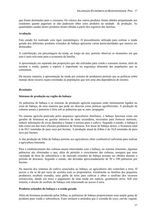 VALORAÇÃO ECONÔMICA DA BIODIVERSIDADE PAG. 37
37
que foram destinados para o consumo. Os valores dos outros produtos foram obtidos perguntando aos
residentes quanto pagariam se não pudessem obter estes produtos na unidade de produção. As
quantidades usadas destes produtos foram obtidas a partir dos registros das famílias.
Avaliação
Este estudo foi realizado com rigor metodológico. O procedimento utilizado para estimar a renda
gerada dos diferentes produtos extraídos do babaçu apresenta várias particularidades que merece ser
destacadas.
A contribuição, em percentagem da renda, ao longo do ano, permite observar os momentos em que
esta é mais relevante para a economia da família.
A apresentação em separado das proporções que são utilizadas para venda e consumo mostra, além de
mostrar a renda, quanto a espécie é importante na segurança alimentar das populações que as
consomem.
Da mesma maneira, a apresentação da renda por estratos de produtores permite que as políticas sobre
manejo deste recurso sejam orientadas às populações que tem uma alta dependência do mesmo.
Resultados
Sistemas de produção na região do babaçu
As palmeiras de babaçu e os sistemas de produção agrícola regionais estão intimamente ligados na
zona de babaçu, de uma maneira que pode ser descrita como práticas agroflorestais. A produção de
culturas anuais e pastoreio é feita sob as palmeiras que se auto- propagam.
No sistema agrícola praticado pelos pequenos agricultores familiares, o babaçu funciona como um
gerador de biomassa na queima intensiva da mata secundária, necessária para fornecer nutriente,
reduzir infestações de ervas daninhas e limpar o terreno para o cultivo. Segundo o estudo, o babaçu é
tido como um dos mais eficazes produtores de biomassa. Em áreas de babaçu denso, a biomassa total
é de 69,1 toneladas de peso seco por hectare. A produção anual de folhas é de 16,8 toneladas de peso
seco por hectare.
A alta produção de folha do babaçu permite aos agricultores obter combustível suficiente para realizar
a agricultura itinerante.
Para o estabelecimento das culturas anuais intercaladas com o babaçu, no sistema itinerante, algumas
palmeiras são eliminadas o que, além de permitir o crescimento das culturas, assegura que uma
variedade de bens de subsistência e de mercado oriundos do babaçu possam ser obtidos durante o
período de descanso. Segundo o estudo, são deixadas aproximadamente de 50 a 100 palmeiras por
hectare.
Na maioria dos sistemas de cultivo associados ao babaçu, os agricultores não controlam a terra. O
acesso a ela se dá por meio de acordos com os proprietários. Geralmente as famílias dos pequenos
produtores recebem moradia, uma gleba de terra para cultivar e obter o usufruto dos recursos
extrativistas, dando em troca o pagamento de uma renda em espécie, geralmente arroz. Sob este
sistema, o direito de usufruto do babaçu está relacionado ao acesso à terra.
Produtos oriundos do babaçu e a renda gerada
Além da biomassa produzida pelas folhas, as palmeiras de babaçu proporcionam uma ampla gama de
produtos para venda e subsistência. Estes incluem a amêndoa que é extraída do coco, carvão vegetal,
 