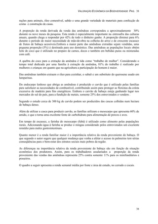 VALORAÇÃO ECONÔMICA DA BIODIVERSIDADE PAG. 38
38
rações para animais, óleo comestível, sabão e uma grande variedade de materiais para confecção de
cestas e construção de casas.
A proporção da renda derivada da venda das amêndoas correspondeu a aproximadamente 30%
durante os nove meses da pesquisa. Esta renda é especialmente importante na entresafra das culturas
anuais, quando chega a responder por 42% de todo o dinheiro ganho. A proporção diminui para 6%
durante o período de maior necessidade de mão-de-obra na colheita do arroz e de crescente escassez
de frutos de babaçu acessíveis.Embora a maior parte das amêndoas extraídas sejam vendidas, uma
pequena proporção (5%) é destinada para uso doméstico. Das amêndoas as populações locais obtém
leite de coco que é utilizado no preparo de carnes, doces e também em bebidas puras ou misturadas
com café.
A quebra do coco para a extração da amêndoa é tida como “trabalho de mulher”. Considerando o
tempo total dedicado por uma família à extração da amêndoa, 81% do trabalho é realizado por
mulheres e crianças em quanto que na agricultura a participação do homem é maior.
Das amêndoas também extraem o óleo para cozinhar, o sabaõ e um substituto do querosene usado em
lamparinas.
Do endocarpo lenhoso que abriga as amêndoas é produzido o carvão que é utilizado pelas famílias
para satisfazer as necessidades de combustível, contribuindo assim para proteger as florestas da coleta
excessiva de madeira para fins energéticos. Embora o carvão de babaçu esteja ganhando lugar nos
mercados do sul do país, para a fundição de metais, somente 25% dos entrevistados o vendem .
Segundo o estudo cerca de 300 kg de carvão podem ser produzidos das cascas colhidas num hectare
de babaçu denso.
Além de utilizar a casca para produzir carvão, as famílias utilizam o mesocarpo que apresenta 60% de
amido, o que o torna uma excelente fonte de carbohidrato para alimentação de porcos e aves.
Em tempo de escassez, a farinha do mesocarpo (fubá) é utilizado como alimento pelas populações
rurais. Adicionando água à farinha se produz o mingau considerado pelos entrevistados um excelente
remédio para males gastrointestinais.
Quanto menor é a renda familiar maior é a importância relativa da renda proveniente do babaçu. O
que segundo o autor sugere que qualquer mudança que venha a afetar o acesso às palmeiras tem sérias
conseqüências para o bem-estar dos estratos sociais mais pobres da região.
As diferenças na importância relativa da renda proveniente do babaçu são em função da situação
econômica dos produtores. Assim, para os trabalhadores assalariados a proporção da renda
proveniente das vendas das amêndoas representa 25% contra somente 11% para os minifundiários e
posseiros.
O quadro a seguir apresenta a renda semanal média por fonte e área de estudo, no cerrado e cocais.
 