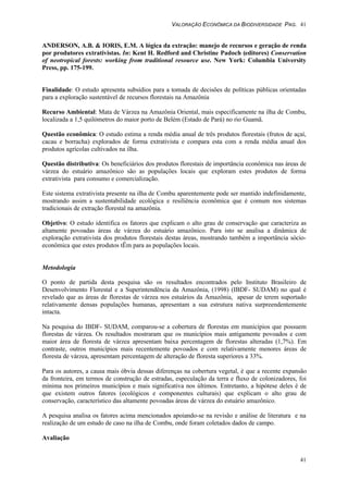 VALORAÇÃO ECONÔMICA DA BIODIVERSIDADE PAG. 41
41
ANDERSON, A.B. & IORIS, E.M. A lógica da extração: manejo de recursos e geração de renda
por produtores extrativistas. In: Kent H. Redford and Christine Padoch (editores) Conservation
of neotropical forests: working from traditional resource use. New York: Columbia University
Press, pp. 175-199.
Finalidade: O estudo apresenta subsídios para a tomada de decisões de políticas públicas orientadas
para a exploração sustentável de recursos florestais na Amazônia
Recurso Ambiental: Mata de Várzea na Amazônia Oriental, mais especificamente na ilha de Combu,
localizada a 1,5 quilómetros do maior porto de Belém (Estado de Pará) no rio Guamã.
Questão econômica: O estudo estima a renda média anual de três produtos florestais (frutos de açaí,
cacau e borracha) explorados de forma extrativista e compara esta com a renda média anual dos
produtos agrícolas cultivados na ilha.
Questão distributiva: Os beneficiários dos produtos florestais de importância econômica nas áreas de
várzea do estuário amazônico são as populações locais que exploram estes produtos de forma
extrativista para consumo e comercialização.
Este sistema extrativista presente na ilha de Combu aparentemente pode ser mantido indefinidamente,
mostrando assim a sustentabilidade ecológica e resiliência econômica que é comum nos sistemas
tradicionais de extração florestal na amazônia.
Objetivo: O estudo identifica os fatores que explicam o alto grau de conservação que caracteriza as
altamente povoadas áreas de várzea do estuário amazônico. Para isto se analisa a dinâmica de
exploração extrativista dos produtos florestais destas áreas, mostrando também a importância sócio-
econômica que estes produtos tÊm para as populações locais.
Metodologia
O ponto de partida desta pesquisa são os resultados encontrados pelo Instituto Brasileiro de
Desenvolvimento Florestal e a Superintendência da Amazônia, (1998) (IBDF- SUDAM) no qual é
revelado que as áreas de florestas de várzea nos estuários da Amazônia, apesar de terem suportado
relativamente densas populações humanas, apresentam a sua estrutura nativa surpreendentemente
intacta.
Na pesquisa do IBDF- SUDAM, comparou-se a cobertura de florestas em municípios que possuem
florestas de várzea. Os resultados mostraram que os municípios mais antigamente povoados e com
maior área de floresta de várzea apresentam baixa percentagem de florestas alteradas (1,7%). Em
contraste, outros municípios mais recentemente povoados e com relativamente menores áreas de
floresta de várzea, apresentam percentagem de alteração de floresta superiores a 33%.
Para os autores, a causa mais óbvia dessas diferenças na cobertura vegetal, é que a recente expansão
da fronteira, em termos de construção de estradas, especulação da terra e fluxo de colonizadores, foi
mínima nos primeiros municípios e mais significativa nos últimos. Entretanto, a hipótese deles é de
que existem outros fatores (ecológicos e componentes culturais) que explicam o alto grau de
conservação, característico das altamente povoadas áreas de várzea do estuário amazônico.
A pesquisa analisa os fatores acima mencionados apoiando-se na revisão e análise de literatura e na
realização de um estudo de caso na ilha de Combu, onde foram coletados dados de campo.
Avaliação
 