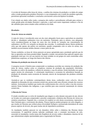 VALORAÇÃO ECONÔMICA DA BIODIVERSIDADE PAG. 42
42
A revisão de literatura sobre áreas de várzea, a análise dos sistemas de produção e os dados de campo
sobre a renda gerada pelos produtos florestais e a sua comparação com a renda dos produtos agrícolas,
permitiram apresentar resultados e conclusões convincentes acerca da hipótese levantada.
Com relação aos dados sobre renda, a pesquisa não explica o procedimento utilizado para estimar a
renda gerada pelas atividades florestais e agrícolas, o qual seria muito importante conhecer a fim de
dar subsídios para outros estudos sobre estimativas de renda.
Resultados
Áreas de várzea no estuário
A mata de várzea é reconhecida como um dos mais adequados locais para a agricultura na amazônia
devido a abundantes sedimentos ricos em nutrientes. Entretanto, para os autores, essa adequação
varia consideravelmente ao longo do curso dos rios devido às variações nas concentrações de
sedimentos e de PH e às variações na duração das crescidas. A combinação desses fatores produzem
solos que não apenas são pobres em nutrientes, quando comparados com os solos rio acima, mas
também excessivamente úmidos durante a maior parte do ano.
Nessas condições, as áreas de várzea parecem ser pouco apropriadas para a produção agrícola que de
fato se apresenta com baixa produtividade. Segundo o estudo, esta precária base agrícola suporta uma
população rural que vive em sua maioria em casas isoladas ou em grupos de casas construídas sobre
plataformas suspensas, ao longo dos bancos das ribeiras.
Sistemas de produção nas áreas de várzea
A pesquisa recorre à história para compreender as mudanças ocorridas nos sistemas de produção das
áreas de várzea; explica como os complexos sistemas de produção das populações ribeirinhas,
baseados no cultivo da mandioca, colheita de sementes e caça de animais, foram destruídos nos quase
quatro séculos de colonização. A colonização transformou a economia de subsistência baseada na
produção de alimentos numa economia de mercado, através da incorporação dos produtos extraídos
da floresta.
Assinala-se que os residentes contemporâneos destas áreas, conhecidos como caboclos, têm-se
adaptado às demandas de uma economia extrativista, promovendo uma eficiente extração dos recursos
naturais. Acrescenta-se também que muitos dos conhecimentos dos caboclos sobre o uso dos recursos
naturais foram herdados dos indígenas, o que contribui para uma essencial manutenção do sistema
extrativista.
A floresta da Várzea
O estudo considera que os ciclos de inundações que alagam os solos durante uma parte do ano, devem
ser levados em conta para compreender a peculiar composição e dinâmica das florestas de várzea nos
estuários amazônicos. Segundo eles, a escassez de oxigênio no solo destes ecossistemas, representa o
fator limitante para o crescimento das plantas. Poucas espécies podem prosperar em solos alagados, o
que resulta em florestas que exibem pouca diversidade biológica e pronunciada dominância de umas
poucas espécies de árvores, das quais muitas são de importância econômica.
As inundações também parecem ter um dramático efeito sobre a dinâmica das florestas destes
ecossistemas. O superficial sistema radicular combinado com o constante movimento do solo,
associado às inundações, resulta numa alta freqüência de arvores caídas e abundantes clareiras de luz
que subministram amplas oportunidades para a regeneração da floresta.
 