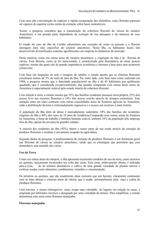 VALORAÇÃO ECONÔMICA DA BIODIVERSIDADE PAG. 43
43
Com uma alta concentração de espécies e rápida recuperação dos distúrbios, essas florestas parecem
ser capazes de suportar ciclos curtos de extração sobre bases sustentáveis.
Assim, a pesquisa considera que a manutenção da cobertura florestal da várzea do estuário
Amazônico, é em grande parte dependente da ecologia de sua paisagem e da natureza de seus
habitantes.
O estudo de caso da ilha de Combu subministra um exemplo de como as pessoas e a floresta
interagem num sítio específico do estuário amazônico. Nesta ilha, os habitantes locais têm
desenvolvido diversificados sistemas agroflorestais em resposta às dinâmicas do mercado.
Desta maneira, como em outras áreas do estuário amazônico, a vegetação da ilha é de floresta de
várzea. Esta floresta, como já foi mencionado, é caracterizada pela dominância de umas poucas
espécies, muitas das quais são de grande importância econômica e formam a base para uma economia
extrativista.
Com base em inspeções no solo e imagens de satélite, o estudo aponta que as clareiras florestais
constituem menos de 5% do total da área da ilha. Por outro lado, com base num censo realizado em
1988, a pesquisa mostra que a densidade populacional na ilha é de 43 habitantes por quilômetro
quadrado, que é considerada excepcionalmente alta quando comparada com outras áreas rurais da
Amazônia e especialmente notável pelo estado intacto da cobertura florestal.
Com relação à terra, o estudo mostra que 52% das famílias residentes possuem terra própria, 23% têm
acesso livre aos recursos florestais e 24% têm acesso restrito através de arranjos contratuais. Esta
situação entra em claro contraste com outras consolidadas áreas de fronteira agrícola na Amazônia,
onde a distribuição da terra é extremadamente regressiva e o acesso aos recursos é mais restrito.
A população da ilha além de densa é marcadamente sedentária: 54% das famílias são residentes
originais da ilha e 84% têm mais de 10 anos de residência.Comparada com outras zonas de fronteira
na Amazônia, a força de trabalho é também bastante estável, somente 16% da população têm emprego
fora da ilha, apesar da cercania de grandes cidades.
A maioria dos residentes da ilha (92%) obtem a maior parte da sua renda através da extração de
produtos florestais e nenhum é ativamente ocupado na agricultura.
Segundo dados da pesquisa, a predominância da extração de produtos florestais é um fenômeno geral
nas florestas de várzea no estuário amazônico, sendo que as estratégias que permitem que essa
dominância seja mantida são várias.
Uso da Terra
Como em outras áreas de estuário, a ilha apresenta recorrentes modelos de uso da terra, como terreiros
ou quintais, tipicamente localizados em volta das casas. Esta zona, relativamente aberta, é utilizada
para a criaç ão de animais domésticos e cultivo de uma grande variedade de plantas nativas e
exóticas usadas como alimentos, condimentos, remédios e ornamentação.
Os terreiros ou quintais, que são usualmente áreas menores que um hectare, claramente contrastam
com as mais densas e extensas áreas de várzea, que é usada principalmente para caça e coleta de
produtos florestais.
Uma terceira e menos distinguível zona, ocupa uma variedade de lugares em relação às casas, é
originada por diferentes recursos e designada por uma variedade de termos. Para simplificar, o estudo
denominou esta zona como florestas manejadas.
Florestas manejadas
 
