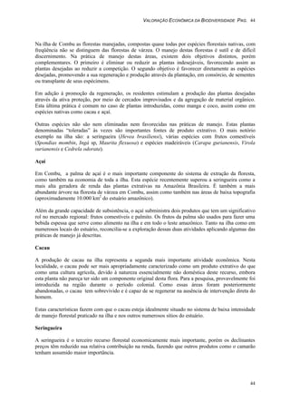 VALORAÇÃO ECONÔMICA DA BIODIVERSIDADE PAG. 44
44
Na ilha de Combu as florestas manejadas, compostas quase todas por espécies florestais nativas, com
freqüência não se distinguem das florestas de várzea. O manejo destas florestas é sutíl e de difícil
discernimento. Na prática de manejo destas áreas, existem dois objetivos distintos, porém
complementares. O primeiro é eliminar ou reduzir as plantas indesejáveis, favorecendo assim as
plantas desejadas ao reduzir a competição. O segundo objetivo é favorecer diretamente as espécies
desejadas, promovendo a sua regeneração e produção através da plantação, em consórcio, de sementes
ou transplante de seus espécimens.
Em adição à promoção da regeneração, os residentes estimulam a produção das plantas desejadas
através da ativa proteção, por meio de cercados improvisados e da agregação de material orgânico.
Esta última prática é comum no caso de plantas introduzidas, como manga e coco, assim como em
espécies nativas como cacau e açaí.
Outras espécies não são nem eliminadas nem favorecidas nas práticas de manejo. Estas plantas
denominadas “toleradas” às vezes são importantes fontes de produto extrativo. O mais notório
exemplo na ilha são: a seringueira (Hevea brasiliensi), várias espécies com frutos comestíveis
(Spondias mombin, Ingá sp, Maurita flexuosa) e espécies madeiráveis (Carapa gurianensis, Virola
surianensis e Cedrela odorata).
Açaí
Em Combu, a palma de açaí é o mais importante componente do sistema de extração da floresta,
como também na economia de toda a ilha. Esta espécie recentemente superou a seringueira como a
mais alta geradora de renda das plantas extrativas na Amazônia Brasileira. É também a mais
abundante árvore na floresta de várzea em Combu, assim como também nas áreas de baixa topografia
(aproximadamente 10.000 km2
do estuário amazônico).
Além da grande capacidade de subsistência, o açaí subministra dois produtos que tem um significativo
rol no mercado regional: frutos comestíveis e palmito. Os frutos da palma são usados para fazer uma
bebida espessa que serve como alimento na ilha e em todo o leste amazônico. Tanto na ilha como em
numerosos locais do estuário, reconcilia-se a exploração dessas duas atividades aplicando algumas das
práticas de manejo já descritas.
Cacau
A produção de cacau na ilha representa a segunda mais importante atividade econômica. Nesta
localidade, o cacau pode ser mais apropriadamente caracterizado como um produto extrativo do que
como uma cultura agrícola, devido à natureza essencialmente não doméstica deste recurso, embora
esta planta não pareça ter sido um componente original desta flora. Para a pesquisa, provavelmente foi
introduzida na região durante o período colonial. Como essas áreas foram posteriormente
abandonadas, o cacau tem sobrevivido e é capaz de se regenerar na ausência de intervenção direta do
homem.
Estas características fazem com que o cacau esteja idealmente situado no sistema de baixa intensidade
de manejo florestal praticado na ilha e nos outros numerosos sítios do estuário.
Seringueira
A seringueira é o terceiro recurso florestal economicamente mais importante, porém os declinantes
preços têm reduzido sua relativa contribuição na renda, fazendo que outros produtos como o camarão
tenham assumido maior importância.
 