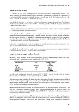 VALORAÇÃO ECONÔMICA DA BIODIVERSIDADE PAG. 45
45
Modelo de geração de renda
As colheitas de açaí, cacau e seringueira são realizadas de maneira complementar durante o ano.
Dados coletados durante cinco anos em cinco produtores, mostram que a produção de frutos de açaí é
a primeira atividade econômica realizada durante o período que vai de abril até novembro, e a do
cacau é iniciada em dezembro e vai até o mês de março.
A produção de borracha ou seringueira pode ser realizada em qualquer época do ano. Na ilha esta
atividade é concentrada nos meses de setembro a dezembro, quando a produção de açaí é declinante e
a produção de cacau é baixa.
Além das frutas de açaí, cacau e borracha existem outros recursos naturais como a madeira, o palmito
e o camarão que também são comercializados.
A extração de madeira e palmito ocorre principalmente durante o primeiro semestre, quando a
demanda de trabalho para a coleta de açaí é mínima. Ambas atividades são parte integral das práticas
de manejo antes descritas. A extração de madeira é especialmente favorável no primeiro semestre,
quando se dão as maiores inundações e os troncos de madeira podem estar flutuando fora da floresta,
o que minimiza danos devido ao corte e transporte.
A borracha é um produto não perecível que pode ser coletado e vendido quando os preços são mais
altos ou quando fontes alternativas de renda são mínimas.
A produção de camarão é uma atividade menor em termos absolutos, mas assume importância durante
o primeiro semestre, quando a renda de outros recursos é baixa.
Posição da renda gerada por produtos florestais
O quadro a seguir apresenta dados de cinco produtores sobre a renda média anual obtida com venda
de frutos de açaí e cacau e de borracha no período de 1984 - 1988.
PRODUTOS Kg Renda Anual
US$
AÇAÍ 12.402 2.265,68
CACAU 748 830,81
BORRACHA 85 75,06
TOTAL 3.171,55
A renda média anual gerada pelos três produtos (US$ 3,171.55) é superior à renda média de todos os
produtos agrícolas plantados nas áreas de várzea (US$ 1,828.87).
Além de mostrar que os ganhos de renda derivados de produtos florestais são maiores com relação a
todos os produtos agrícolas, a pesquisa assinala que a atividade florestal requer menos investimentos e
provavelmente apresenta menos variações de ano para ano do que as culturas agrícolas, o que reduz os
riscos, um fator crucial para pequenos produtores.
O estudo também estimou os efeitos, em termos econômicos, da prática do manejo dos recursos. Com
base num experimento, o estudo encontrou que o valor da produção anual de frutos por hectare em
florestas não manejadas passou de US$ 235.25 para US$ 371.58 por hectare em florestas manejadas o
que mostra um incremento de 58%.
Apesar dos autores reconhecerem falta de rigor nas estimativas feitas, eles acreditam que freqüentes
práticas de manejo nas terras da ilha oferecem oportunidades para aumentar os retornos econômicos
das populações residentes. Acrescentam que, com pouco esforço, mais espécies de importância
 
