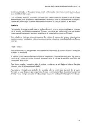VALORAÇÃO ECONÔMICA DA BIODIVERSIDADE PAG. 46
46
econômica, toleradas na floresta de várzea, podem ser manejadas mais intensivamente incrementando
a sua abundância e produção.
Com base nestes resultados, os autores concluem que o sistema extrativista presente na ilha de Combu
aparentemente pode ser mantido indefinidamente, mostrando assim a sustentabilidade ecológica e
resiliência econômica que é comum nos sistemas tradicionais de extração florestal na Amazônia.
Avaliação
Os resultados da renda estimada para os produtos florestais vêm ao encontro da hipótese levantada
isto é, a maior rentabilidade dos produtos florestais em relação aos produtos agrícolas que explica
porque o estuário amazônico apresenta um alto grau de conservação dos recursos florestais.
Com relação ao efeito em termos econômicos das práticas de manejo dos recursos naturais, como
mesmo os autores reconhecem, existem inconsistências nas estimativas e na não inclusão de algumas
variáveis.
Análise Crítica
Este estudo destaca-se por apresentar uma experiência sobre manejo de recursos florestais em regiões
de várzea na Amazônia.
A hipótese de que existem fatores ecológicos e componentes culturais que explicam o alto grau de
conservação, característico das altamente povoadas áreas de várzea do estuário amazônico, foi
comprovada neste estudo.
Para futuros estudos é necessário, além de estimar a renda para as atividades agrícolas e florestais,
estimar o custo de cada uma das atividades.
Relevante na colocação dos resultados foi a análise sobre a contribuição da renda dos produtos
florestais ao longo do ano, o que nos permitiu observar a complementaridade destes recursos na renda
familiar e a sua inserção em outras atividades desenvolvidas nas unidades familiares (pluriatividade).
 