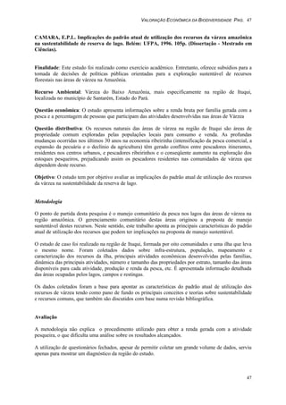 VALORAÇÃO ECONÔMICA DA BIODIVERSIDADE PAG. 47
47
CAMARA, E.P.L. Implicações do padrão atual de utilização dos recursos da várzea amazônica
na sustentabilidade de reserva de lago. Belém: UFPA, 1996. 105p. (Dissertação - Mestrado em
Ciências).
Finalidade: Este estudo foi realizado como exercício acadêmico. Entretanto, oferece subsídios para a
tomada de decisões de políticas públicas orientadas para a exploração sustentável de recursos
florestais nas áreas de várzea na Amazônia.
Recurso Ambiental: Várzea do Baixo Amazônia, mais especificamente na região de Ituqui,
localizada no município de Santarém, Estado do Pará.
Questão econômica: O estudo apresenta informações sobre a renda bruta por família gerada com a
pesca e a percentagem de pessoas que participam das atividades desenvolvidas nas áreas de Várzea
Questão distributiva: Os recursos naturais das áreas de várzea na região de Ituqui são áreas de
propriedade comum exploradas pelas populações locais para consumo e venda. As profundas
mudanças ocorridas nos últimos 30 anos na economia ribeirinha (intensificação da pesca comercial, a
expansão da pecuária e o declínio da agricultura) têm gerado conflitos entre pescadores itinerantes,
residentes nos centros urbanos, e pescadores ribeirinhos e o conseqüente aumento na exploração dos
estoques pesqueiros, prejudicando assim os pescadores residentes nas comunidades de várzea que
dependem deste recurso.
Objetivo: O estudo tem por objetivo avaliar as implicações do padrão atual de utilização dos recursos
da várzea na sustentabilidade da reserva de lago.
Metodologia
O ponto de partida desta pesquisa é o manejo comunitário da pesca nos lagos das áreas de várzea na
região amazônica. O gerenciamento comunitário destas áreas originou a proposta de manejo
sustentável destes recursos. Neste sentido, este trabalho aponta as principais características do padrão
atual de utilização dos recursos que podem ter implicações na proposta de manejo sustentável.
O estudo de caso foi realizado na região de Ituqui, formada por oito comunidades e uma ilha que leva
o mesmo nome. Foram coletados dados sobre infra-estrutura, população, mapeamento e
caracterização dos recursos da ilha, principais atividades econômicas desenvolvidas pelas famílias,
dinâmica das principais atividades, número e tamanho das propriedades por estrato, tamanho das áreas
disponíveis para cada atividade, produção e renda da pesca, etc. É apresentada informação detalhada
das áreas ocupadas pelos lagos, campos e restingas.
Os dados coletados foram a base para apontar as características do padrão atual de utilização dos
recursos de várzea tendo como pano de fundo os principais conceitos e teorias sobre sustentabilidade
e recursos comuns, que também são discutidos com base numa revisão bibliográfica.
Avaliação
A metodologia não explica o procedimento utilizado para obter a renda gerada com a atividade
pesqueira, o que dificulta uma análise sobre os resultados alcançados.
A utilização de questionários fechados, apesar de permitir coletar um grande volume de dados, serviu
apenas para mostrar um diagnóstico da região do estudo.
 