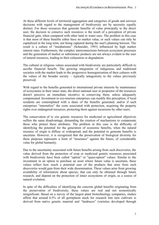 VALORAÇÃO ECONÔMICA DA BIODIVERSIDADE PAG. 3
3
At these different levels of territorial aggregation and categories of goods and services
decisions with regard to the management of biodiversity are by necessity equally
distinct. For those resources that generate benefits of value principally to the direct
user, the decision to conserve such resources is the result of a perception of private
financial gain, when compared with other land or water uses. The problem in this case
is that most of these benefits either have no market value, or such values can only be
capitalized in the long term, not being captured during the user's planning horizon. The
result is a culture of “imediatismo” (Schneider, 1993) influenced by high market
interest rates. Furthermore, the complex interconnections between ecosystem processes
and the generation of market or subsistence products are not always evident to the user
of natural resources, leading to their exhaustion or degradation.
The cultural or religious values associated with biodiversity are particularly difficult to
ascribe financial benefit. The growing integration of indigenous and traditional
societies with the market leads to the progressive homogenization of their cultures with
the values of the broader society – typically antagonistic to the values previously
preserved.
With regard to the benefits generated to international private interests by maintenance
of ecosystems in their intact state, the direct national user or proprietor of the resources
doesn't perceive an immediate incentive in conserving them, unless adequately
compensated. Investment in eco-tourism enterprises can modify this perception, if local
residents are contemplated with a share of the benefits generated, and/or if such
enterprises “internalize” the costs associated with protection, acquiring the property
rights over endangered resources, protecting them against incursions by other users.
The conservation of in situ genetic resources for medicinal or agricultural objectives
suffers the same disadvantage, demanding the creation of mechanisms to compensate
those who protect these attributes. The problem in this case is the difficulty of
identifying the potential for the generation of economic benefits, when the natural
resource of origin is diffuse or widespread, and the potential to generate benefits is
uncertain. However, it is recognized that the preservation of biological diversity for
these purposes represents a form of “insurance” against the future, of considerable
value for global humanity.
Due to the uncertainty associated with future benefits arising from such discoveries, the
value derived from the protection of crop or medicinal genetic resources associated
with biodiversity have been called “option” or "quasi-option" values. Similar to the
investment in an option to purchase an asset whose future value is uncertain, these
values reflect how much a potential user of the products that arise from such
discoveries would gain from their wide dissemination. These values arise from growing
availability of information about species, that can only be obtained through future
research, and depend on the protection of intact ecosystems of origin, as a source of
natural evolution.
In spite of the difficulties of identifying the concrete global benefits originating from
the preservation of biodiversity, these values are real and not economically
insignificant. Based on a survey of the largest plant biotechnology companies, studies
affirm that around 6.5% of all germplasm stock for research into new cultivars is
derived from native genetic material and “landraces” (varieties developed through
 