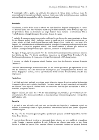 VALORAÇÃO ECONÔMICA DA BIODIVERSIDADE PAG. 48
48
A informação sobre o padrão de utilização dos recursos da várzea pelas populações locais foi
apresentada de forma muito superficial . Assim, o objetivo de avaliar as implicações deste padrão na
sustentabilidade da reserva de lago não foi alcançado totalmente
Resultados
Inicialmente, o estudo define o que se entende por áreas de várzea. Segundo esta pesquisa, as várzeas
são definidas como áreas periodicamente inundadas pelo transbordamento lateral de rios ou lagos e/ou
por precipitação direta ou afloramento do lençol freático. Desta maneira, a sazonalidade delas é
resultado de uma interação do regime de subida e descida das águas.
A variação da paisagem nestas áreas, origina múltiplas formas de uso dos recursos naturais ao longo
do ano. Durante a cheia (abril - junho) os campos e grande parte da restinga ficam submersos e a
pesca é a única atividade possível como fonte de renda. No período da vazante, seca e enchente, além
da pesca são realizadas outras atividades econômicas; neste período as restingas são aproveitadas para
a agricultura e criação de pequenos animais. Esta última atividade é realizada pela maioria das
famílias. Os campos são aproveitados para a pecuária, utilizando as pastagens nativas.
Na região de Ituqui, aproximadamente 76% das famílias dependem diretamente dos recursos naturais.
Das famílias da ilha, 44% têm na agricultura e na pesca a sua principal fonte de renda, 23% das
famílias dependem apenas da pesca como principal fonte de renda e 14% da agricultura.
A pecuária e a criação de pequenos animais funciona como fonte de alimento e acúmulo de capital
(poupança).
Um outro tipo de estratégia de uso dos recursos é a das famílias pecuaristas que representam 19% do
total das famílias da ilha. Estas famílias têm na criação do gado a sua principal fonte de renda e na
criação de pequenos animais, pesca e agricultura uma fonte adicional de subsistência para eles e/ou
empregados.
Agricultura
A atividade agrícola é realizada na restinga, sendo feita sob o sistema de corte e queima Nenhum tipo
de mecanização ou adubo químico é utilizado. Entretanto, metade dos agricultores aplicam inseticidas
nas culturas. Treze tipos de culturas anuais são cultivadas, entre as quais se destacam o milho, a
mandioca, o feijão e a melancia.
Segundo o estudo, em toda a ilha só 4% das áreas de restinga são plantados, o que resulta em um sub-
aproveitamento. Nas demais comunidades, as áreas de restinga utilizadas na agricultura correspondem
a 20% da área total.
Pecuária
A pecuária é uma atividade tradicional que tem crescido em importância econômica a partir do
aumento da demanda por carne na região, tornando-a uma atividade rentável para grandes e pequenos
criadores de gado.
Na ilha, 71% dos produtores possuem gado o que faz com que esta atividade represente a principal
forma de uso do solo.
A crescente importância da pecuária na várzea está dando origem a um novo padrão de ocupação da
região. Grandes e pequenos criadores de gado deslocam seu rebanho para pastar em terra firme
durante o período de inverno. Estes mesmos criadores se deslocam também em busca de áreas de
 
