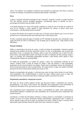 VALORAÇÃO ECONÔMICA DA BIODIVERSIDADE PAG. 49
49
cultivo. Os criadores sem condições econômicas para transferir seu gado para terra firme o colocam
nas áreas de restingas, em plataformas suspensas denominadas “marombas”.
Pesca
A pesca é realizada utilizando tecnologia do tipo “artezanal”. Segundo o estudo, na região de Ituqui
76% das famílias exercem atividades pesqueiras. Considerando apenas as famílias da ilha, a
percentagem de famílias nesta atividade é de 82%.
A atividade pesqueira na várzea sofre grandes mudanças ao longo do ano em função da variação do
nível do rio. Durante o verão, quando os lagos diminuem de volume, os peixes ficam mais
concentrados e a produtividade da pesca aumenta.
A maioria das famílias pesca apenas nos lagos que se formam, porém algumas que vivem nas áreas
próximas ao rio Amazonas pescam neste para aproveitar a safra do peixe liso.
Na ilha, a produção anual dos lagos é estimada em 587 toneladas de pescado, que corresponde a uma
renda total bruta de US$ 212,706.00/ano. Esta atividade gera às famílias uma renda média de US$
909.00/ano.
Situação fundiária
Dadas as características das áreas de várzea, a noção de limite de propriedade é imprecisa quando
analisada pelos padrões de divisão tradicional (cercas). Na ilha, as propriedades, que em geral não
apresentam cercas, se estendem das restingas, onde as casas são construídas, até o interior da ilha.
Desta forma, cada propriedade contém uma fração de todos os ambientes da ilha (restinga, campo e
lago). As restingas são consideradas propriedades privadas e cada família cultiva apenas a faixa
correspondente à largura de sua propriedade.
Os fundos das propriedades, no sentido dos campos e lagos, são considerados ambiente de uso
coletivo. Embora exista a noção de largura de campo e lago que pertence a cada propriedade,
geralmente não há cercas divisórias nos campos. Nestas áreas, as pastagens nativas são utilizadas de
forma comum pelo gado de todos os proprietários. Da mesma forma, os lagos são também utilizados
para pesca de forma comum pelas famílias que moram na ilha.
Quando as propriedades são grandes, o suficiente para conter um lago inteiro dentro de seus limites,
estes proprietários são reconhecidamente os donos dos lagos. Mesmo nestes casos os lagos são
utilizados de forma comum pelos pescadores, desde que tenham a permissão dos donos.
Organização comunitária e manejo dos recursos
Nas áreas de várzea existem algumas normas que procuram regular a exploração dos recursos,
principalmente o da pesca. Estas normas são elaboradas pela organização local denominada de
Colônia dos Pescadores Z-20, que funciona como sindicato dos trabalhadores pesqueiros.
Esta organização possui representantes em todas as comunidades da região. Estes representantes
denominados capatazes, escolhidos por cada comunidade, são os responsáveis pelo cumprimento dos
acordos de pesca.
Anualmente, a Colônia dos Pescadores submete à votação, perante as comunidades, as propostas de
acordos de pesca Os acordos geralmente limitam determinados equipamentos para a captura de
peixes, durante a época em que os lagos se encontram com menor volume de água e os peixes neles
aprisionados (pela obstrução natural da saída) ficam mais vulneráveis à captura.
 