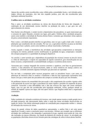 VALORAÇÃO ECONÔMICA DA BIODIVERSIDADE PAG. 50
50
Apesar dos acordos serem reconhecidos como válidos pelas comunidades locais, e até tolerados pelos
órgãos oficiais do município, eles não têm respaldo jurídico, pois não são reconhecidos pela
legislação ambiental brasileira.
Conflitos entre as atividades econômicas
Para o autor, as atividades econômicas na várzea são desenvolvidas de forma não integrada. A
exploração de um determinado recurso interfere na produção do outro, o que gera um sub-
aproveitamento do sistema.
Para ilustrar esta afirmação, o estudo recorre a depoimentos dos pescadores, os quais mencionam que
o consumo de capim flutuante, existente nos lagos, pelo gado e búfalos afeta a produção pesqueira,
assim como também a derrubada da floresta elimina frutos e sementes que alimentam várias espécies
de peixe comercialmente importantes.
Para o autor, a atividade pecuária interfere na agricultura, uma vez que o gado criado solto invade as
plantações que usualmente não são cercadas. Por sua vez, a agricultura interfere na pesca ao derrubar
árvores para fazer o plantio, assim como também ao utilizar insecticidas e herbicidas.
Assim, segundo o estudo, a interferência das atividades agro-pecuárias comprometem as interações
ecológicas do sistema, podendo ocorrer modificações na qualidade da água, composição e tamanho
dos estoques pesqueiros e a quantidade de pastagens disponível.
Ao concluir, o autor assinala que a dependência da população dos recursos comuns na área de várzea
e a falta de informações a respeito da capacidade de suporte sustentável, gera intensificações do uso
destes recursos, comprometendo a sustentabilidade ecológica e econômica desta reserva.
Acrescenta que o manejo integrado dos recursos terrestres e aquáticos, com base no gerenciamento
coletivo, é uma alternativa de desenvolvimento, dadas as várias tentativas de manejo coletivo em
andamento, existindo entretanto algumas limitações que precisam ser superadas.
Por um lado, a competição pelos recursos pesqueiros entre os pescadores locais e por outro, as
diferenças de interesses entre os usuários e finalmente a falta de uma organização comunitária forte
fazem com que a maior parte dos pescadores não cumpra os acordos de pesca por eles firmados.
Os problemas internos da comunidade têm provocado o não cumprimento dos acordos vigentes sobre
a não permissão de acesso aos lagos a pescadores de outras regiões e períodos de suspensão da pesca
comercial. Acrescido a estas dificuldades está o fato das reservas dos lagos não serem estruturas
legais, uma vez que não são reconhecidas pela legislação ambiental. Assim, qualquer atitude no
sentido de impedir a pesca nos lagos, não tem apoio oficial o que fragiliza ainda mais a organização
comunitária.
Avaliação
Sobre resultados de valoração econômica de recursos, este estudo apenas mostra a renda gerada com a
atividade pesqueira, não apresentando dados sobre a renda das outras atividades desenvolvidas na
região de várzea. Esta última informação poderia ter contribuído para compreender melhor o sistema
de utilização dos recursos de várzea.
Apesar do grande volume de dados quantitativos apresentados, a análise feita é até certo ponto
superficial, levando o autor a conclusões pouco convincentes. Afirmar, por exemplo, que as diferentes
atividades são conflitantes e não integradas é questionável já que, segundo nosso ponto de vista, elas
são realizadas em épocas diferentes, em função da dinâmica do sistema de várzea. As atividades que
as populações ribeirinhas desenvolvem formam parte das estratégias de sobrevivência destas famílias.
 