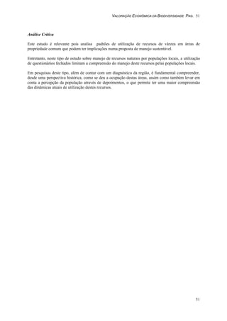 VALORAÇÃO ECONÔMICA DA BIODIVERSIDADE PAG. 51
51
Análise Critica
Este estudo é relevante pois analisa padrões de utilização de recursos de várzea em áreas de
propriedade comum que podem ter implicações numa proposta de manejo sustentável.
Entretanto, neste tipo de estudo sobre manejo de recursos naturais por populações locais, a utilização
de questionários fechados limitam a compreensão do manejo deste recursos pelas populações locais.
Em pesquisas deste tipo, além de contar com um diagnóstico da região, é fundamental compreender,
desde uma perspectiva histórica, como se deu a ocupação destas áreas, assim como também levar em
conta a percepção da população através de depoimentos, o que permite ter uma maior compreensão
das dinâmicas atuais de utilização destes recursos.
 