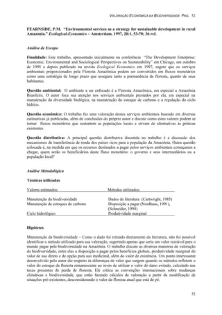 VALORAÇÃO ECONÔMICA DA BIODIVERSIDADE PAG. 52
52
FEARNSIDE, P.M. “Environmental services as a strategy for sustainable development in rural
Amazonia.” Ecological-Economics – Amsterdam. 1997, 20:1, 53-70; 36 ref.
Análise de Escopo
Finalidade: Este trabalho, apresentado inicialmente na conferência “The Development Enterprise:
Economic, Environmental and Sociological Perspectives on Sustainability” em Chicago, em outubro
de 1995 e depois publicado na revista Ecological Economics em 1997, sugere que os serviços
ambientais proporcionados pela Floresta Amazônica podem ser convertidos em fluxos monetários
como uma estratégia de longo prazo que assegure tanto a permanência da floresta, quanto de seus
habitantes.
Questão ambiental: O ambiente a ser enfocado é a Floresta Amazônica, em especial a Amazônia
Brasileira. O autor foca sua atenção nos serviços ambientais prestados por ela, em especial na
manutenção da diversidade biológica, na manutenção do estoque de carbono e a regulação do ciclo
hídrico.
Questão econômica: O trabalho faz uma valoração destes serviços ambientais baseado em diversas
estimativas já publicadas, além de conclusões do próprio autor e discute como estes valores podem se
tornar fluxos monetários que sustentem as populações locais e sirvam de alternativas às práticas
existentes.
Questão distributiva: A principal questão distributiva discutida no trabalho é a discussão dos
mecanismos de transferência de renda dos países ricos para a população da Amazônia. Outra questão
colocada é, na medida em que os recursos destinados a pagar pelos serviços ambientais começarem a
chegar, quem serão os beneficiários deste fluxo monetário: o governo e seus intermediários ou a
população local?
Análise Metodológica
Técnicas utilizadas
Valores estimados: Métodos utilizados:
Manutenção da biodiversidade Dados da literatura (Cartwright, 1985)
Manutenção de estoques de carbono Disposição a pagar (Nordhaus, 1991),
(Schneider, 1994)
Ciclo hidrológico Produtividade marginal
Hipóteses
Manutenção da biodiversidade – Como o dado foi retirado diretamente da literatura, não foi possível
identificar o método utilizado para sua valoração, sugerindo apenas que seria um valor razoável para o
mundo pagar pela biodiversidade na Amazônia. O trabalho discute as diversas maneiras de valoração
da biodiversidade, entre elas a disposição a pagar pelos benefícios globais, produtividade marginal do
valor de uso direto e de opção para uso medicinal, além do valor de existência. Um ponto interessante
desenvolvido pelo autor diz respeito às diferenças de valor que surgem quando os métodos refletem o
valor do estoque da floresta remanescente ao invés de utilizar o valor do dano evitado, calculado nas
taxas presentes de perda de floresta. Ele critica as convenções internacionais sobre mudanças
climáticas e biodiversidade, que estão fazendo cálculos de valoração a partir da modificação de
situações pré-existentes, desconsiderando o valor da floresta atual que está de pé.
 