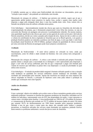 VALORAÇÃO ECONÔMICA DA BIODIVERSIDADE PAG. 53
53
O trabalho sustenta que os valores para biodiversidade não deveriam ser descontados, posto que
“extinção é para sempre”, não podendo ser substituída, nem trocada.
Manutenção de estoques de carbono – A hipótese que permeia este método, sugere que já que o
aquecimento global poderá trazer prejuízos às nações ricas, avaliar o quanto estas nações estão
dispostas a pagar pela mitigação deste dano é uma boa medida deste valor. Estes valores têm se
baseado nas próprias taxas de carbono cobradas nestes países.
Ciclo hidrológico – Aproximadamente metade das chuvas que caem na Amazônia são derivadas da
evapotranspiração das plantas, que é diretamente proporcional à área foliar das mesmas, ou seja na
conversão das florestas em pastagens este processo é acentuadamente reduzido. Da mesma maneira,
uma quantidade significativa das chuvas que caem na área agrícola do centro-sul do país é derivada da
floresta amazônica, devido aos ventos causados pela rotação da terra. Apesar de não se saber ao certo
o volume de contribuição da chuva originada na Amazônia que cai no Brasil agrícola, e em quanto a
produção brasileira poderia ser reduzida se perdesse esta fonte de água, é certo que dado o valor bruto
da produção anual brasileira de US$ 65 bilhões, qualquer redução da quantidade de chuvas causada
por uma conversão da floresta em pastagens pode trazer prejuízos consideráveis.
Avaliação
Manutenção da biodiversidade – O autor talvez pudesse ter colocado no texto, ainda que
suscintamente, como foi obtido o dado extraído da literatura. Isto com certeza teria enriquecido a
discussão.
Manutenção dos estoques de carbono – A crítica a este método é realizada pelo próprio Fearnside,
quando chama a atenção para a necessidade de se distinguir o valor representado pela disposição a
pagar o real valor do serviço ambiental, pelo fato de que a disposição a pagar está limitada pelo
volume de recursos que indivíduos ou países têm à sua disposição e a escala de prioridades na qual
utiliza estes recursos.
Ciclo hidrológico – O método da produtividade marginal é bastante utilizado quando se tem a situação
onde mudanças na qualidade dos serviços ambientais causam mudanças em atividades cujos
resultados são remunerados pelo mercado. Apesar das incertezas em relação aos reais impactos das
chuvas originadas na floresta, a colocação de hipóteses como estas pode induzir à produção de
estudos que esclareçam mais estas ligações.
Análise dos Resultados
Resultados
Como o principal objetivo do trabalho seria avaliar como os fluxos monetários gerados pelos serviços
ambientais poderiam remunerar as famílias dos pequenos produtores da Amazônia, calculados em 6.4
milhões de indivíduos, representando cerca de 83% das propriedades da região, o autor apresenta os
valores totais e divididos pelas famílias. A área desflorestada em 1990 foi de 1.38 milhões de hectares
e o remanescente da floresta está avaliado em 333.72 milhões de hectares (dados do autor). Ele alerta
que somente 30,5% do desflorestamento em 1990 foram causados pelos pequenos produtores.
Defende a tese de que, como a maior parte dos danos são causados pelos médios e grandes
pecuaristas, os benefícios advindos dos serviços sejam destinados aos pequenos, podendo resolver
desta maneira os problemas ambientais e sociais dos povos rurais da Amazônia.
 