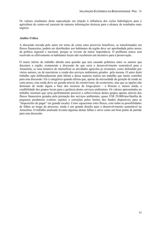 VALORAÇÃO ECONÔMICA DA BIODIVERSIDADE PAG. 55
55
Os valores resultantes desta especulação em relação à influência dos ciclos hidrológicos para a
agricultura do centro-sul carecem de maiores informações técnicas para o alcance de resultados mais
seguros.
Análise Crítica
A discussão travada pelo autor em torno de como estes possíveis benefícios, se transformados em
fluxos financeiros, podem ser distribuídos aos habitantes da região deve ser aprofundada pelos atores
da política regional e nacional, porque se reveste da maior importância. O problema nunca será
resolvido se efetivamente os habitantes locais não receberem um incentivo para a preservação.
O maior mérito do trabalho aborda uma questão que tem causado polêmica entre os autores que
discutem a região, exatamente a discussão do que seria o desenvolvimento sustentável para a
Amazônia; se uma tentativa de intensificar as atividades agrícolas já existentes, como defendido por
vários autores, ou de maximizar a venda dos serviços ambientais gerados pela mesma. O autor deste
trabalho opta deliberadamente pela última e dessa maneira realiza um trabalho que muito contribui
para esta discussão. Ele é categórico quando afirma que, apesar da necessidade da geração de renda no
curto prazo, esta renda deva ser gerada através do extrativismo, do ecoturismo, mas que as opções não
destruam de modo algum a base dos recursos de longo-prazo - a floresta e, menos ainda, a
credibilidade dos grupos locais para a gerência destes serviços ambientais. Os valores apresentados no
trabalho mostram que seria perfeitamente possível a sobrevivência destes grupos apenas através dos
fluxos financeiros gerados pela prestação dos serviços ambientais, quase US$ 29.000/ano/família de
pequenos produtores (valores sujeitos a correções pelos limites dos fundos disponíveis para as
“disposicões de pagar” em grande escala). Como equacionar estes fluxos, com todas as possibilidades
de falhas ao longo do processo, ainda é um grande desafio para o desenvolvimento sustentável na
Amazônia. O trabalho analisado levanta algumas destas falhas e serve como um bom ponto de partida
para esta discussão.
 