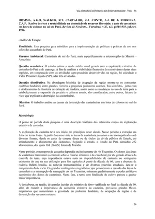 VALORAÇÃO ECONÔMICA DA BIODIVERSIDADE PAG. 56
56
HOMMA, A.K.O. WALKER, R.T. CARVALHO, R.A. CONTO, A.J. DE & FERREIRA,
C.A.P. Razões de risco e rentabilidade na destruição de recursos florestais: o caso de castanhais
em lotes de colonos no sul do Pará. Revista do Nordeste. , Fortaleza. v.27, n.3, p.515-535. jul./set.
1996.
Análise de Escopo
Finalidade: Esta pesquisa gera subsídios para a implementação de políticas e práticas de uso nos
solos dos castanhais do Pará.
Recurso Ambiental: Castanhais do sul do Pará, mais especificamente a microrregião de Marabá -
Amazônia
Questão econômica: O estudo estima a renda média anual gerada com a exploração extrativa da
castanha-do-Pará e do cupuaçu. A fim de analisar a viabilidade financeira do extrativismo destas duas
espécies, em comparação com as atividades agro-pecuárias desenvolvidas na região, foi calculado o
Valor Presente Líquido (VPL) das três atividades.
Questão distributiva: Na abordagem histórica de ocupação da região mostra-se os constantes
conflitos fundiários entre grandes foreiros e pequenos produtores colonos. Tais conflitos, junto com
o deslocamento da fronteira de extração de madeira, assim como as mudanças no uso da terra para o
estabelecimento e expansão da pecuária e culturas anuais, são considerados, entre outros, fatores de
risco que explicam a destruição das castanheiras.
Objetivo: O trabalho analisa as causas da destruição das castanheiras em lotes de colonos no sul do
Pará.
Metodologia
O ponto de partida desta pesquisa é uma descrição histórica das diferentes etapas da exploração
extrativa da castanha.
A exploração da castanha teve seu início em princípios deste século. Nesse período a extração era
feita em terras livres. A partir dos anos vinte as áreas de castanhais passaram a ser monopolizadas sob
diversas formas, desde os casos de compra direta ou de títulos da dívida pública do Estado, até
arrendamento e aforamento dos castanhais. Segundo o estudo, o Estado do Pará concedeu 252
aforamentos, dos quais 168 (66,6%) foram de Marabá.
Neste período, o transporte da castanha dependia exclusivamente do rio Tocantins. Os donos das áreas
de castanhais mantinham o controle sobre o recurso extrativo e do excedente por ele gerado através do
controle da terra, cuja importância estava mais na disponibilidade de castanha ou seringueira
existentes do que na sua utilização para fins agrícolas.A partir da década de 60, com a abertura da
rodovia Belém-Brasília, da rodovia transamazônica e de diversas rodovias estaduais, deu-se o
rompimento deste ciclo. Os grandes contingentes migratórios, que provocaram a invasão das áreas de
castanhais e a interrupção da navegação do rio Tocantins, minaram gradativamente o poder político e
econômico dos donos de castanhais. Nesta fase, a terra com finalidade de cultivo passou a ganhar
maior importância.
A descoberta, na região, de grandes jazidas de minérios de ferro verificada no final da década de 60,
além de reduzir a importância da economia extrativa da castanha, provocou grandes fluxos
migratórios que aumentaram a gravidade do problema fundiário, da ocupação da região e da
destruição dos recursos naturais.
 
