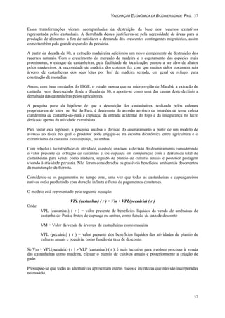 VALORAÇÃO ECONÔMICA DA BIODIVERSIDADE PAG. 57
57
Essas transformações vieram acompanhadas da destruição da base dos recursos extrativos
representada pelos castanhais. A derrubada destes justificava-se pela necessidade de áreas para a
produção de alimentos a fim de satisfazer a demanda dos crescentes contingentes migratórios, assim
como também pela grande expansão da pecuária.
A partir da década de 80, a extração madeireira adicionou um novo componente de destruição dos
recursos naturais. Com o crescimento do mercado de madeira e o esgotamento das espécies mais
promissoras, o estoque de castanheiras, pela facilidade de localização, passou a ser alvo de abates
pelos madereiros. A necessidade de madeira dos colonos fez com que muitos deles trocassem seis
árvores de castanheiras dos seus lotes por 1m3
de madeira serrada, em geral de refugo, para
construção de moradias.
Assim, com base em dados do IBGE, o estudo mostra que na microrregião de Marabá, a extração de
castanha vem decrescendo desde a década de 80, e aponta-se como uma das causas deste declínio a
derrubada das castanheiras pelos agricultores.
A pesquisa parte da hipótese de que a destruição das castanheiras, realizada pelos colonos
proprietários de lotes no Sul do Pará, é decorrente da aversão ao risco de invasões de terra, coleta
clandestina de castanha-do-pará e cupuaçu, da entrada acidental do fogo e da insegurança no lucro
derivado apenas da atividade extrativista.
Para testar esta hipótese, a pesquisa analisa a decisão do desmatamento a partir de um modelo de
aversão ao risco, no qual o produtor pode engajar-se na escolha dicotômica entre agricultura e o
extrativismo da castanha e/ou cupuaçu, ou ambas.
Com relação à lucratividade da atividade, o estudo analisou a decisão do desmatamento considerando
o valor presente da extração de castanhas e /ou cupuaçu em comparação com a derrubada total de
castanheiras para venda como madeira, seguido de plantio de culturas anuais e posterior pastagem
visando à atividade pecuária. Não foram considerados os possíveis benefícios ambientais decorrentes
da manutenção da floresta.
Considerou-se os pagamentos no tempo zero, uma vez que todas as castanheiras e cupuaçuzeiros
nativos estão produzindo com duração infinita e fluxo de pagamentos constantes.
O modelo está representado pela seguinte equação:
VPL (castanhas) ( r ) = Vm + VPL(pecuária) ( r )
Onde:
VPL (castanhas) ( r ) = valor presente de benefícios líquidos da venda de amêndoas de
castanha-do-Pará e frutos de cupuaçu ou ambas, como função da taxa de desconto
VM = Valor da venda de árvores de castanheiras como madeira
VPL (pecuária) ( r ) = valor presente dos benefícios líquidos das atividades de plantio de
culturas anuais e pecuária, como função da taxa de desconto.
Se Vm + VPL(pecuária) ( r ) > VLP (castanhas) ( r ), é mais lucrativo para o colono proceder à venda
das castanheiras como madeira, efetuar o plantio de cultivos anuais e posteriormente a criação de
gado.
Pressupõe-se que todas as alternativas apresentam outros riscos e incertezas que não são incorporadas
no modelo.
 