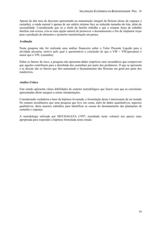 VALORAÇÃO ECONÔMICA DA BIODIVERSIDADE PAG. 59
59
Apesar da alta taxa de desconto apresentada na manutenção integral da floresta (áreas de cupuaçu e
castanha), a renda mensal é apenas de um salário mínimo face ao reduzido tamanho do lote, além da
sazonalidade. Considerando que só o chefe da família trabalha e que a restante força de trabalho
familiar está ociosa, cria-se uma opção natural de promover o desmatamento a fim de implantar roças
para a produção de alimentos e posterior transformação em pastos.
Avaliação
Nesta pesquisa não foi realizada uma análise financeira sobre o Valor Presente Líquido para a
atividade pecuária, motivo pelo qual é questionável a conclusão de que o VM + VPL(pecuária) é
maior que o VPL (castanha).
Sobre os fatores de risco, a pesquisa não apresenta dados empíricos nem secundários que comprovem
que aqueles contribuem para a derrubada dos castanhais por parte dos produtores. O que se apresenta
e se discute são os fatores que têm aumentado o desmatamento das florestas em geral por parte dos
madereiros.
Análise Crítica
Este estudo apresenta várias debilidades de carácter metodológico que fazem com que as conclusões
apresentadas dêem margem a outras interpretações.
Considerando verdadeira a base da hipótese levantada, a formulação desta é interessante de ser testada
No entanto acreditamos que uma pesquisa que leve em conta, além de dados quantitativos, aspectos
qualitativos, daria maiores subsídios para identificar as causas do desmatamento das plantações de
castanha e cupuaçu.
A metodologia utilizada por MUCHAGATA (1997, resenhado neste volume) nos parece mais
apropriada para responder a hipótese formulada neste estudo.
 