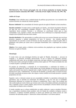 VALORAÇÃO ECONÔMICA DA BIODIVERSIDADE PAG. 60
60
MUCHAGATA, M.G. Forests and people: the role of forest production in frontier farming
systems in Eastern Amazonia. DEV/ODG – University of East Anglia, Norwich, UK, 1997, 79p.
Análise de Escopo
Finalidade: Gerar subsídios para o estabelecimento de políticas que promovam o uso sustentável dos
recursos florestais em sistemas de fronteira agrícola.
Recurso Ambiental: Seis comunidades de fronteira agrícola da região de Marabá no leste amazônico.
Questão económica: O estudo estima a renda líquida, por família, proveniente de produtos florestais
em duas das seis comunidades estudadas (Floresta e Sitio Novo). Os resultados mostram a
importância desses produtos florestais e as diferenças na contribuição destes para as duas
comunidades o que, segundo o estudo, está relacionado com as diferenças na composição florestal e
situação sócio-econômica das duas áreas estudas.
Questão distributiva: São apresentados os conflitos pelo acesso aos recursos florestais que envolvem
posseiros, pequenos e grandes proprietários de terra. O interesse dos sistemas agrícolas
especializados em converter as áreas de florestas em áreas de pastos para a criação de gado, afeta as
populações mais pobres por serem estas as principais beneficiadas com a exploração dos recursos
florestais.
Objetivo: Este estudo analisa a dinâmica sócio-econômica das populações que exploram produtos
florestais na região de Marabá.
Metodologia
O estudo inicia com uma abordagem histórica da região de Marabá, destacando o processo de
ocupação e as primeiras atividades desenvolvidas. O que se destaca nos diferentes períodos,
estabelecidos pelo autor, são as atividades extrativistas, das quais sobressai a exploração da castanha
do Pará como sendo a principal atividade econômica desta região até 1970. Outras atividades têm sido
a criação de gado e a produção de alimentos.
Os projetos de colonização, a construção da via transamazônica, a exploração de minério e a
construção da barragem de Tucurui, foram projetos que tiveram destaque no processo de ocupação da
região, provocando uma massiva migração para a região, fazendo com que a densidade populacional
passasse de 0.1 para 1 habitante/km2
em menos de três décadas. A pressão sobre os recursos da terra,
até então concentrada em poucas mãos, deu origem a muitos conflitos envolvendo posseiros e grandes
proprietários de terra.
Segundo o autor, o elemento comum nas seis comunidades estudadas é a espontânea colonização dos
agricultores, mas os períodos de colonização são diferentes, o que faz com que as localidades
demonstrem diferenças na evolução dos sistemas aí estabelecidos. Para o autor, esta evolução tem
sido condicionada por muitos fatores que incluem entre outros, diversidade ambiental, principalmente
solo e vegetação; acesso a centros urbanos, preço da terra e da produção e diversos fatores sociais que
condicionam as relações entre as famílias.
O estudo considera que os colonos estabelecidos na região conhecem e usam os produtos florestais,
mas a importância econômica destes produtos vária em função das condições ecológicas sociais e
econômicas. A hipótese levantada questiona os autores que afirmam que muitas árvores de valor
econômico são destruídas porque a maioria dos colonos desconhece o uso dessas espécies.
 
