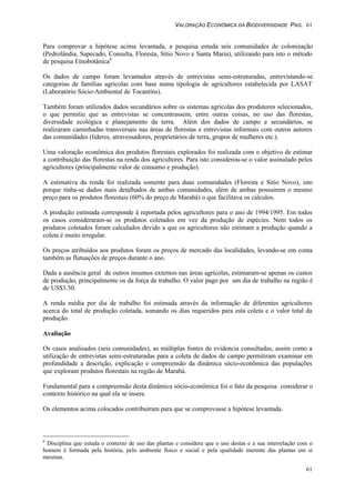 VALORAÇÃO ECONÔMICA DA BIODIVERSIDADE PAG. 61
61
Para comprovar a hipótese acima levantada, a pesquisa estuda seis comunidades de colonização
(Pedrolândia, Sapecado, Consulta, Floresta, Sítio Novo e Santa Maria), utilizando para isto o método
de pesquisa Etnobotânica6
Os dados de campo foram levantados através de entrevistas semi-estruturadas, entrevistando-se
categorias de famílias agrícolas com base numa tipologia de agricultores estabelecida por LASAT
(Laboratório Sócio-Ambiental de Tocantins).
Também foram utilizados dados secundários sobre os sistemas agrícolas dos produtores selecionados,
o que permitiu que as entrevistas se concentrassem, entre outras coisas, no uso das florestas,
diversidade ecológica e planejamento da terra. Além dos dados de campo e secundários, se
realizaram caminhadas transversais nas áreas de florestas e entrevistas informais com outros autores
das comunidades (lideres, atravessadores, proprietários de terra, grupos de mulheres etc.).
Uma valoração econômica dos produtos florestais explorados foi realizada com o objetivo de estimar
a contribuição das florestas na renda dos agricultores. Para isto considerou-se o valor assinalado pelos
agricultores (principalmente valor de consumo e produção).
A estimativa da renda foi realizada somente para duas comunidades (Floresta e Sitio Novo), isto
porque tinha-se dados mais detalhados de ambas comunidades, além de ambas possuirem o mesmo
preço para os produtos florestais (60% do preço de Marabá) o que facilitava os cálculos.
A produção estimada corresponde à reportada pelos agricultores para o ano de 1994/1995. Em todos
os casos consideraram-se os produtos coletados em vez da produção de espécies. Nem todos os
produtos coletados foram calculados devido a que os agricultores não estimam a produção quando a
coleta é muito irregular.
Os preços atribuídos aos produtos foram os preços de mercado das localidades, levando-se em conta
também as flutuações de preços durante o ano.
Dada a ausência geral de outros insumos externos nas áreas agrícolas, estimaram-se apenas os custos
de produção, principalmente os da força de trabalho. O valor pago por um dia de trabalho na região é
de US$3.50.
A renda média por dia de trabalho foi estimada através da informação de diferentes agricultores
acerca do total de produção coletada, somando os dias requeridos para esta coleta e o valor total da
produção.
Avaliação
Os casos analisados (seis comunidades), as múltiplas fontes de evidencia consultadas, assim como a
utilização de entrevistas semi-estruturadas para a coleta de dados de campo permitiram examinar em
profundidade a descrição, explicação e compreensão da dinâmica sócio-econômica das populações
que exploram produtos florestais na região de Marabá.
Fundamental para a compreensão desta dinâmica sócio-econômica foi o fato da pesquisa considerar o
contexto histórico na qual ela se insere.
Os elementos acima colocados contribuíram para que se comprovasse a hipótese levantada.
6
Disciplina que estuda o contexto de uso das plantas e considera que o uso destas e a sua interrelação com o
homem é formada pela história, pelo ambiente físico e social e pela qualidade inerente das plantas em si
mesmas.
 