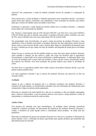 VALORAÇÃO ECONÔMICA DA BIODIVERSIDADE PAG. 64
64
renovável. Isto compreende a venda de madeira incluindo árvores de castanha e a exploração de
palmito.
Nesta mesma área, a coleta de Babaçu e Andiroba apresentam maior importância devido à ocorrência
natural desta duas espécies. Entretanto, essa importância é mais acentuada nas famílias mais pobres
dado que o retorno do trabalho nessas atividades é bem baixo.
Finalmente se apresenta a renda liquida por família obtida com os produtos florestais; a obtenção
desses dados não é apresentada em detalhes.
Em Floresta a renda líquida vária de US$ 336 para US$1105 e em Sitio Novo varia entre US$364 e
US$1185 Sendo que para as famílias mais pobres os produtos florestais podem contribuir com mais
de 58%, para as famílias mais ricas estes representam 10% do total da renda.
Nas propriedades mais diversificadas, em geral a renda proveniente de produtos florestais é mais
significativa. Para as famílias mais pobres os produtos florestais são mais importantes, porém elas tem
menos acesso a estes recursos devido a que a maioria delas aluga ou é proprietária de pequenas áreas
de terra, e também por ter que vender sua força de trabalho, não dispondo de tempo para as atividades
de coleta.
Apesar de que os retornos por dia de trabalho podem ser mais altos para alguns produtos florestais,
como castanha o cupuaçu, do que cultivos e gado, não existe um incentivo para os agricultores
incrementarem a conservação ou ao menos diminuirem o desflorestamento. A explicação dada é que
os níveis de produção para a maior parte dos produtos é baixa, devido à baixa concentração natural
das espécies nas florestas. Esta baixa produção não permite dedicar mais tempo às atividades de
coleta.
Em Sítio Novo os agricultores podem obter rendas maiores de produtos florestais devido a que eles
podem explorar grandes áreas.
Um outro argumento colocado é que a maioria dos produtos florestais são perecíveis ou têm um
mercado restrito.
Avaliação
Apesar de que o objetivo da pesquisa não é a valoração econômica dos produtos florestais, a
estimativa da renda líquida e as interpretações realizadas com esta informação são fundamentais para
compreender a lógica econômica destas populações.
Relevante na estimativa da renda líquida foi o fato de se considerar os dias de trabalho empregados
para a coleta de cada produto, o que nos permite observar com clareza o tempo dedicado à coleta de
cada produto e a renda proveniente de cada um deles.
Analise Crítica
Esta pesquisa foi realizada com rigor metodológico. As múltiplas fontes utilizadas permitiram
comprovar a hipótese levantada. Na mensuração dos benefícios dos produtos florestais (consumo e
venda), a estimativa da renda líquida mostra a contribuição destes produtos na renda total dos
produtores.
Relevante na atribuição dos preços dos produtos florestais foi o fato de se considerar as flutuações de
preços durante o ano e a utilização de preços equivalentes para aqueles produtos que atualmente não
apresentam preços de mercado.
 