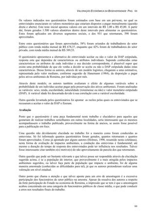 VALORAÇÃO ECONÔMICA DA BIODIVERSIDADE PAG. 66
66
Os valores indicados nos questionários foram estimados com base em um pré-teste, no qual os
entrevistados enunciaram os valores monetários que estariam dispostos a pagar mensalmente (questão
direta e aberta). Este teste inicial apontou valores em um intervalo de R$ 1,00 a R$ 45,00. A partir
daí, foram gerados 1.500 valores aleatórios dentro deste intervalo para alimentar os questionários.
Estes foram aplicados em diversos segmentos sociais, e dos 931 que retornaram, 590 foram
aproveitados.
Entre estes questionários que foram aproveitados, 58% foram oriundos de trabalhadores do setor
público com renda média mensal de R$ 678,37, enquanto que 42% foram de trabalhadores do setor
privado, com renda média mensal de R$ 389,53.
O questionário apresentava a alternativa do entrevistado aceitar ou não o valor da DAP estipulada,
resposta esta que dependeu de características ou atributos individuais. Supondo conhecidas estas
características ou atributos de cada indivíduo e sua decisão correspondente, é plausível supor que
exista uma probabilidade de que ele venha a decidir se aceita ou não a DAP estipulada dadas estas
características. Dessa forma os autores, através de um modelo logístico, chegaram a uma estimativa,
representada pelo valor mediano, conforme sugestão de Hanemann (1984), da disposição a pagar
pelos ativos ambientais de Roraima, por indivíduo por mês.
Através deste modelo, os autores também avaliaram o efeito de algumas variáveis sobre a
probabilidade de um indivíduo aceitar pagar pela preservação dos ativos ambientais. Foram analisadas
as variáveis: sexo, renda, escolaridade, naturalidade (roraimense ou não) e valor monetário estipulado
(DAP). A variável idade foi descartada devido à sua correlação com a variável escolaridade.
Outra questão levantada pelos questionários foi apontar as razões pelas quais os entrevistados que se
recusaram a aceitar o valor da DAP o fizeram.
Avaliação
Posto que o questionário é uma peça fundamental neste trabalho e elucidativo para aqueles que
gostariam de realizar trabalhos semelhantes em outras localidades, seria interessante que os mesmos
acompanhassem o trabalho publicado, provavelmente na forma de anexos, se assim fosse possível
para a publicação em foco.
Uma questão não devidamente elucidada no trabalho foi a maneira como foram conduzidas as
entrevistas. Só foi informado quantos questionários foram gerados, quantos retornaram e quantos
foram aproveitados. Como já apontado por alguns autores (Holmes, 1998, resumido nesta coletânea),
nesta forma de avaliação de impactos ambientais, a condução das entrevistas é fundamental; até
mesmo a duração do tempo de resposta dos entrevistados pode ter influência nos resultados. Talvez
fosse interessante citar também o(s) motivo(s) do não aproveitamento de parcela dos que retornaram.
Outra questão que pode ser bastante relevante e que talvez possa ser respondida através da elucidação
sugerida acima, é se a população do interior, que provavelmente é a mais atingida pelos impactos
ambientais sugeridos, ou talvez faça parte da população que impacte o ambiente, foi de alguma
maneira amostrada (conhecidas as dificuldades para tal), já que os autores pretenderam realizar uma
valoração em nível estadual.
Outro ponto que chama a atenção e que talvez aponte para um erro de amostragem é a excessiva
participação dos funcionários do setor público na amostra. Apesar da ressalva dos autores a respeito
da forte participação do Estado na economia de Roraima, a impressão que se tem é que a amostragem
acabou concentrada em uma categoria de funcionários públicos de classe média, o que pode conduzir
a erros nos resultados finais do trabalho.
 