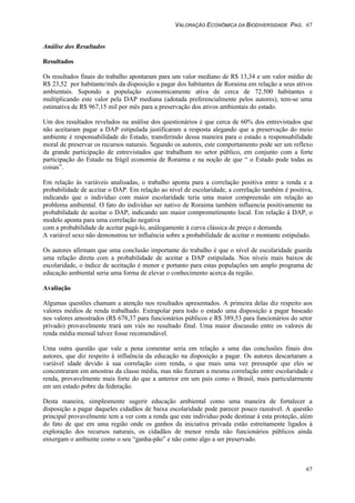 VALORAÇÃO ECONÔMICA DA BIODIVERSIDADE PAG. 67
67
Análise dos Resultados
Resultados
Os resultados finais do trabalho apontaram para um valor mediano de R$ 13,34 e um valor médio de
R$ 23,52 por habitante/mês da disposição a pagar dos habitantes de Roraima em relação a seus ativos
ambientais. Supondo a população economicamente ativa de cerca de 72.500 habitantes e
multiplicando este valor pela DAP mediana (adotada preferencialmente pelos autores), tem-se uma
estimativa de R$ 967,15 mil por mês para a preservação dos ativos ambientais do estado.
Um dos resultados revelados na análise dos questionários é que cerca de 60% dos entrevistados que
não aceitaram pagar a DAP estipulada justificaram a resposta alegando que a preservação do meio
ambiente é responsabilidade do Estado, transferindo dessa maneira para o estado a responsabilidade
moral de preservar os recursos naturais. Segundo os autores, este comportamento pode ser um reflexo
da grande participação de entrevistados que trabalham no setor público, em conjunto com a forte
participação do Estado na frágil economia de Roraima e na noção de que “ o Estado pode todas as
coisas”.
Em relação às variáveis analisadas, o trabalho aponta para a correlação positiva entre a renda e a
probabilidade de aceitar o DAP. Em relação ao nível de escolaridade, a correlação também é positiva,
indicando que o indivíduo com maior escolaridade teria uma maior compreensão em relação ao
problema ambiental. O fato do indivíduo ser nativo de Roraima também influencia positivamente na
probabilidade de aceitar o DAP, indicando um maior comprometimento local. Em relação à DAP, o
modelo aponta para uma correlação negativa
com a probabilidade de aceitar pagá-lo, análogamente à curva clássica de preço e demanda.
A variável sexo não demonstrou ter influência sobre a probabilidade de aceitar o montante estipulado.
Os autores afirmam que uma conclusão importante do trabalho é que o nível de escolaridade guarda
uma relação direta com a probabilidade de aceitar a DAP estipulada. Nos níveis mais baixos de
escolaridade, o índice de aceitação é menor e portanto para estas populações um amplo programa de
educação ambiental seria uma forma de elevar o conhecimento acerca da região.
Avaliação
Algumas questões chamam a atenção nos resultados apresentados. A primeira delas diz respeito aos
valores médios de renda trabalhado. Extrapolar para todo o estado uma disposição a pagar baseado
nos valores amostrados (R$ 678,37 para funcionários públicos e R$ 389,53 para funcionários do setor
privado) provavelmente trará um viés no resultado final. Uma maior discussão entre os valores de
renda média mensal talvez fosse recomendável.
Uma outra questão que vale a pena comentar seria em relação a uma das conclusões finais dos
autores, que diz respeito à influência da educação na disposição a pagar. Os autores descartaram a
variável idade devido à sua correlação com renda, o que mais uma vez pressupõe que eles se
concentraram em amostras da classe média, mas não fizeram a mesma correlação entre escolaridade e
renda, provavelmente mais forte do que a anterior em um país como o Brasil, mais particularmente
em um estado pobre da federação.
Desta maneira, simplesmente sugerir educação ambiental como uma maneira de fortalecer a
disposição a pagar daqueles cidadãos de baixa escolaridade pode parecer pouco razoável. A questão
principal provavelmente tem a ver com a renda que este indivíduo pode destinar à esta proteção, além
do fato de que em uma região onde os ganhos da iniciativa privada estão estreitamente ligados à
exploração dos recursos naturais, os cidadãos de menor renda não funcionários públicos ainda
enxergam o ambiente como o seu “ganha-pão” e não como algo a ser preservado.
 