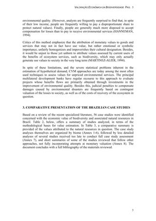 VALORAÇÃO ECONÔMICA DA BIODIVERSIDADE PAG. 5
5
environmental quality. (However, analysts are frequently surprised to find that, in spite
of their low income, people are frequently willing to pay a disproportionate share to
protect natural values). Finally, people are generally much more disposed to accept
compensation for losses than to pay to receive environmental services (HANNEMAN,
1994).
Critics of this method emphasize that the attribution of monetary values to goods and
services that may not in fact have use value, but rather emotional or symbolic
importance, unfairly homogenizes and impoverishes their cultural designation. Besides,
it would be unjust to those yet unborn to attribute values assessed by current users of
the benefits of ecosystem services, such as biodiversity, which may only actually
generate use values to society in the very long term (MARTINEZ-ALIER, 1994).
In spite of these limitations, and the severe statistical problems inherent in the
estimation of hypothetical demand, CVM approaches are today among the most often
used techniques to assess values for unpriced environmental services. The principal
multilateral development banks have regular recourse to this approach to evaluate
projects whose benefits flows are primarily obtained through investments in the
improvement of environmental quality. Besides this, judicial penalties to compensate
damages caused by environmental disasters are frequently based on contingent
valuation of the losses to society, as well as of the costs of recovery of the ecosystem in
question.
3. COMPARATIVE PRESENTATION OF THE BRAZILIAN CASE STUDIES
Based on a review of the recent specialized literature, 56 case studies were identified
concerned with the economic value of biodiversity and associated natural resources in
Brazil. Table 2, below, offers a summary of studies analyzed, in terms of the
methodological bases for value estimation. In Table 3, a comparative summary is
provided of the values attributed to the natural resources in question. The case study
analyses themselves are organized by biome (Annex 1-6), followed by less detailed
analyses of several studies received too late to conduct full case study assessment
(Annex 7), and short summaries of some of the studies reviewed that follow other
approaches, not fully incorporating attempts at monetary valuation (Annex 8). The
document concludes with a full bibliography of the materials reviewed.
 