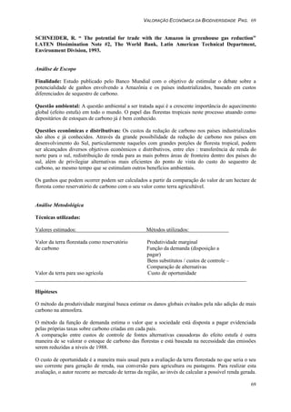 VALORAÇÃO ECONÔMICA DA BIODIVERSIDADE PAG. 69
69
SCHNEIDER, R. “ The potential for trade with the Amazon in greenhouse gas reduction”
LATEN Dissimination Note #2, The World Bank, Latin American Technical Department,
Environment Division, 1993.
Análise de Escopo
Finalidade: Estudo publicado pelo Banco Mundial com o objetivo de estimular o debate sobre a
potencialidade de ganhos envolvendo a Amazônia e os países industrializados, baseado em custos
diferenciados de sequestro de carbono.
Questão ambiental: A questão ambiental a ser tratada aqui é a crescente importância do aquecimento
global (efeito estufa) em todo o mundo. O papel das florestas tropicais neste processo atuando como
depositários de estoques de carbono já é bem conhecido.
Questões econômicas e distributivas: Os custos da redução de carbono nos países industrializados
são altos e já conhecidos. Através da grande possibilidade da redução de carbono nos países em
desenvolvimento do Sul, particularmente naqueles com grandes porções de floresta tropical, podem
ser alcançados diversos objetivos econômicos e distributivos, entre eles : transferência de renda do
norte para o sul, redistribuição de renda para as mais pobres áreas de fronteira dentro dos países do
sul, além de privilegiar alternativas mais eficientes do ponto de vista do custo do sequestro de
carbono, ao mesmo tempo que se estimulam outros benefícios ambientais.
Os ganhos que podem ocorrer podem ser calculados a partir da comparação do valor de um hectare de
floresta como reservatório de carbono com o seu valor como terra agricultável.
Análise Metodológica
Técnicas utilizadas:
Valores estimados: Métodos utilizados:
Valor da terra florestada como reservatório Produtividade marginal
de carbono Função da demanda (disposição a
pagar)
Bens substitutos / custos de controle –
Comparação de alternativas
Valor da terra para uso agrícola Custo de oportunidade
Hipóteses
O método da produtividade marginal busca estimar os danos globais evitados pela não adição de mais
carbono na atmosfera.
O método da função de demanda estima o valor que a sociedade está disposta a pagar evidenciada
pelas próprias taxas sobre carbono criadas em cada país.
A comparação entre custos de controle de fontes alternativas causadoras do efeito estufa é outra
maneira de se valorar o estoque de carbono das florestas e está baseada na necessidade das emissões
serem reduzidas a níveis de 1988.
O custo de oportunidade é a maneira mais usual para a avaliação da terra florestada no que seria o seu
uso corrente para geração de renda, sua conversão para agricultura ou pastagens. Para realizar esta
avaliação, o autor recorre ao mercado de terras da região, ao invés de calcular a possível renda gerada.
 