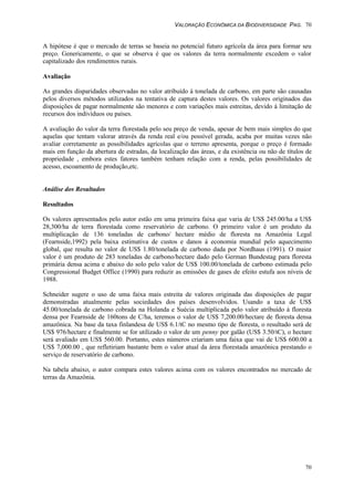 VALORAÇÃO ECONÔMICA DA BIODIVERSIDADE PAG. 70
70
A hipótese é que o mercado de terras se baseia no potencial futuro agrícola da área para formar seu
preço. Genericamente, o que se observa é que os valores da terra normalmente excedem o valor
capitalizado dos rendimentos rurais.
Avaliação
As grandes disparidades observadas no valor atribuído à tonelada de carbono, em parte são causadas
pelos diversos métodos utilizados na tentativa de captura destes valores. Os valores originados das
disposições de pagar normalmente são menores e com variações mais estreitas, devido à limitação de
recursos dos indivíduos ou países.
A avaliação do valor da terra florestada pelo seu preço de venda, apesar de bem mais simples do que
aquelas que tentam valorar através da renda real e/ou possível gerada, acaba por muitas vezes não
avaliar corretamente as possibilidades agrícolas que o terreno apresenta, porque o preço é formado
mais em função da abertura de estradas, da localização das áreas, e da existência ou não de títulos de
propriedade , embora estes fatores também tenham relação com a renda, pelas possibilidades de
acesso, escoamento de produção,etc.
Análise dos Resultados
Resultados
Os valores apresentados pelo autor estão em uma primeira faixa que varia de US$ 245.00/ha a US$
28,300/ha de terra florestada como reservatório de carbono. O primeiro valor é um produto da
multiplicação de 136 toneladas de carbono/ hectare médio de floresta na Amazônia Legal
(Fearnside,1992) pela baixa estimativa de custos e danos à economia mundial pelo aquecimento
global, que resulta no valor de US$ 1.80/tonelada de carbono dada por Nordhaus (1991). O maior
valor é um produto de 283 toneladas de carbono/hectare dado pelo German Bundestag para floresta
primária densa acima e abaixo do solo pelo valor de US$ 100.00/tonelada de carbono estimada pelo
Congressional Budget Office (1990) para reduzir as emissões de gases de efeito estufa aos níveis de
1988.
Schneider sugere o uso de uma faixa mais estreita de valores originada das disposições de pagar
demonstradas atualmente pelas sociedades dos países desenvolvidos. Usando a taxa de US$
45.00/tonelada de carbono cobrada na Holanda e Suécia multiplicada pelo valor atribuído à floresta
densa por Fearnside de 160tons de C/ha, teremos o valor de US$ 7,200.00/hectare de floresta densa
amazônica. Na base da taxa finlandesa de US$ 6.1/tC no mesmo tipo de floresta, o resultado será de
US$ 976/hectare e finalmente se for utilizado o valor de um penny por galão (US$ 3.50/tC), o hectare
será avaliado em US$ 560.00. Portanto, estes números criariam uma faixa que vai de US$ 600.00 a
US$ 7,000.00 , que refletiriam bastante bem o valor atual da área florestada amazônica prestando o
serviço de reservatório de carbono.
Na tabela abaixo, o autor compara estes valores acima com os valores encontrados no mercado de
terras da Amazônia.
 