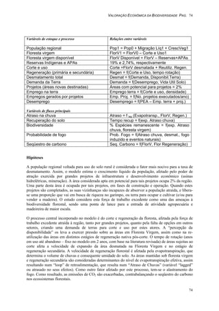 VALORAÇÃO ECONÔMICA DA BIODIVERSIDADE PAG. 74
74
Variáveis de estoque e processo Relações entre variáveis
População regional Pop1 = Pop0 + Migração Líq1 + CrescVeg1
Floresta virgem FlorV1 = FlorV0 – Corte e Uso1
Floresta virgem disponível FlorV Disponível = FlorV – Reservas+APAs
Reservas Indígenas e APAs 19% e 2,74%, respectivamente
Corte e uso Corte =FlorV desmatada + Reutiliz. Regen.
Regeneração (primária e secundária) Regen = f(Corte e Uso, tempo rotação)
Desmatamento total Desmat = f(Demanda, Disponibil.Terra)
Demanda da Terra Demanda = f(Desemprego, Vida Util Solo)
Projetos (áreas novas destinadas) Áreas com potencial para projetos = 2%
Emprego na terra Emprego terra = f(Corte e uso, densidade)
Empregos gerados por projetos Emp. Proj. = f(No. projetos executados/ano)
Desemprego Desemprego = f(PEA – Emp. terra + proj.)
Variáveis de fluxo principais
Atraso na chuva Atraso = f lag (Evapotransp., FlorV, Regen.)
Recuperação do solo Tempo recup = f(exp. Atraso chuva)
Biodiversidade % Espécies remanescente = f(exp. Atraso
chuva, floresta virgem)
Probabilidade de fogo Prob. Fogo = f(Atraso chuva, desmat., fogo
induzido e eventos naturais)
Seqüestro de carbono Seq. Carbono = f(FlorV, Flor Regeneração)
Hipóteses
A população regional voltada para uso do solo rural é considerada o fator mais nocivo para a taxa de
desmatamento. Assim, o modelo estima o crescimento líquido da população, afetado pelo poder de
atração exercida por grandes projetos de infraestrutura e desenvolvimento econômico (usinas
hidrelêtricas, mineração). A área considerada apta em potencial para tais projetos ocupa 2% da região.
Uma parte desta área é ocupada por tais projetos, em fases de construção e operação. Quando estes
projetos são completados, as suas vizinhanças são incapazes de absorver a população atraída, e libera-
se uma proporção que vai em busca de riqueza no garimpo, ou terra para ocupar e cultivar (e/ou para
vender a madeira). O estudo considera esta força de trabalho excedente como uma das ameaças à
biodiversidade florestal, sendo uma ponta de lance para a entrada de atividade agropecuária e
madeireira de maior escala.
O processo central incorporado no modelo é do corte e regeneração da floresta, afetada pela força de
trabalho excedente atraída à região, tanto por grandes projetos, quanto pela falta de opções em outros
setores, criando uma demanda de terras para corte e uso por estes atores. A “percepção da
disponibilidade” os leva a exercer pressão sobre as áreas em Floresta Virgem, assim como na re-
utilização das áreas em distintos estágios de regeneração nativa pós-corte. O tempo de rotação (anos
em uso até abandono – fixo no modelo em 2 anos, com base na literatura revisada) de áreas sujeitas ao
corte afeta a velocidade de expansão da área desmatada na Floresta Virgem e no estágio de
regeneração secundária. A velocidade de regeneração florestal é afetada pela evapotranspiração, que
determina o volume de chuvas e consequente umidade do solo. As áreas mantidas sob floresta virgem
e regeneração secundária são consideradas determinantes do nível de evapotranspiração efetiva, assim
resultando num “loop” de retroalimentação, que resulta num “Atraso de Chuvas” (variável “lagged”
ou atrasado no seus efeitos). Como outro fator afetado por este processo, tem-se o alastramento do
fogo. Como resultado, as emissões de CO2 são exacerbadas, contrabalançando o seqüestro do carbono
nos ecossistemas florestais.
 