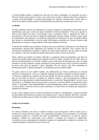 VALORAÇÃO ECONÔMICA DA BIODIVERSIDADE PAG. 75
75
A biodiversidade também é atingida por esta série de fatores interligados, na proporção em que a
Floresta Virgem esteja sujeita ao corte e uso, assim como ao fogo se alastrar entre áreas vulneráveis.
A perda da biodiversidade no modelo (percentagem de espécies remanescentes), reflete tanto os
efeitos da mudança climática quanto o desmatamento provocado pela ocupação para corte e uso.
Avaliação
Um dos problemas maiores da modelagem de sistemas complexos é justamente a necessidade da sua
simplificação para que os processos sejam simulados de forma transparente. Neste caso, quando se
trata de uma região tão vasta e diversificada como a Amazônia Legal, a agregação de todos os
ecossistemas e usos do solo entre 4 categorias simplificadas (floresta virgem, corte/uso e duas etapas
de regeneração), reduz bastante o seu poder de explicação dos fenômenos em foco. O modelo poderia
pelo menos ter desmembrado a área da região efetivamente constituída por florestas daquela onde
predominam os cerrados e campos abertos, onde outras dinâmicas ocorrem.
A maioria dos trabalhos que examinam os fatores que mais contribuem à abertura de novas frentes de
desmatamento apontam pela importância da expansão da rede rodoviária. Esta variável não foi
efetivamente incorporada no modelo, e poderia ter maior poder explicativo do que aquele associado
aos “projetos”, que tem um poder de atração relativamente menor às áreas de fronteira.
Outra vertente que poderia ser melhor explorada é o segmento urbano da população, cuja força de
atração tem gerado grande impulso pela migração interna na região, e poderia ter um efeito chave no
processo de desmatamento no modelo. Lembra-se que a maior parte da demanda para carne na região
amazônica vem dos migrantes à região, advindos de outras partes do país, onde o consumo costumeiro
de peixe como fonte de proteína é pouco difundido. Por este motivo, uma fonte importante de
demanda para gado, e portanto pastagem, é a demanda de carne na própria região.
Em geral, trata-se de um modelo fechado, não influenciado por forças econômicas no mercado
nacional ou internacional, a não ser a demanda implícita de produtos oriundos de grandes projetos e
os processos implícitos de expulsão da força de trabalho de áreas já ocupadas em outras regiões. A
taxa de conversão da floresta é resultado da dinâmica interna, e não da demanda por produtos
madeireiros ou agropecuários, embora hipoteticamente o conceito de “disponibilidade” da terra, face à
sua escassez, é concebido como uma proxy para o seu preço, o que deve refletir seu potencial de gerar
rendas. A “percepção” desta disponibilidade, variável imputada para refletir a característica de recurso
de acesso aberto e ausência real de escassez percebida, é a força motriz no modelo que impulsiona a
expansão da fronteira.
Já que o maior impacto sobre as variáveis biofísicas no modelo é o demográfico, ressente-se da falta
de uma análise da literatura que focalize estes fenômenos (p.e., Sawyer, Martine, Browder e Godfrey).
Tendências de refluxo para as regiões de origem e migração rural-urbana não foram incorporados.
Análise dos Resultados
Resultados
Os valores simulados com base no modelo tomaram como pressupostos valores iniciais para as
variáveis de estoque (florestas virgens e em regeneração, população, áreas em projetos, etc.) baseadas
na literatura respectiva, e retiraram das áreas conceitualmente “disponíveis” as áreas de reservas
indígenas, unidades de conservação, áreas urbanas e ocupadas por projetos já implantados.
Considerou-se que a percentagem de redução de espécies, de capacidade de seqüestro de carbono e de
evapotranspiração nos distintos usos do solo foi de:
 