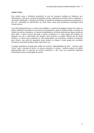 VALORAÇÃO ECONÔMICA DA BIODIVERSIDADE PAG. 77
77
Análise Crítica
Este estudo marca a influência primordial na área de economia ecológica de hipóteses neo-
maltusianistas, pela qual a pressão demográfica termina esbarrando em limites físicos, impedindo a
sua própria reprodução. A perspectiva limitada no modelo de mundança de parâmetros tecnológicos, a
não ser a densidade de mão-de-obra em áreas rurais, atesta pelo pessimismo tecnológico desta
vertente teórica.
Uma falta fundamental que se verifica neste trabalho é a ausência de qualquer tentativa de valorar as
perdas ambientais associadas aos processos de desmatamento, perda de biodiversidade e emissões de
carbono em termos monetários, ou mesmo termodinâmicos, da forma preferida por alguns estudiosos
nesta linha. A única variável associada a valores econômicos é o valor gerado por projetos em
operação, que não é relacionada com nenhum outro processo no modelo. Mesmo que de forma
tentativa, os valores físicos poderiam ter sido equacionados com estimativas existentes na literatura
para oferecer uma idéia da magnitude dessas perdas em relação à renda gerada por atividades
econômicas associadas (madeira, gado, agricultura, etc.).
A grande importância revelada pelo modelo do conceito “disponibilidade da terra” – descrito como
“proxy” para o mercado de terras e os preços associados ao mesmo - também poderia ser melhor
parametrizado para se expressar em termos monetários, e não como um mecanismo hipotético
relacionando escassez à percepção da mesma.
 
