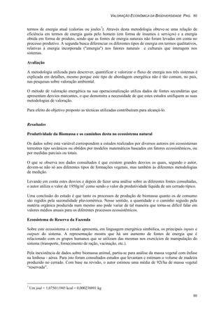 VALORAÇÃO ECONÔMICA DA BIODIVERSIDADE PAG. 80
80
termos de energia atual (calorias ou joules7
). Através desta metodologia obteve-se uma relação de
eficiência em termos de energia gasta pelo homem (em forma de insumos e serviços) e a energia
obtida em forma de produto, sendo que as fontes de energia naturais não foram levadas em conta no
processo produtivo. A segunda busca diferenciar os diferentes tipos de energia em termos qualitativos,
relativas à energia incorporada ("emergia") nos fatores naturais e culturais que interagem nos
sistemas.
Avaliação
A metodologia utilizada para descrever, quantificar e valorizar o fluxo de energia nos três sistemas é
explicada em detalhes, mesmo porque este tipo de abordagem energética não é tão comum, no pais,
nas pesquisas sobre valoração ambiental.
O método de valoração energética na sua operacionalização utiliza dados de fontes secundárias que
apresentam desvios marcantes, o que demonstra a necessidade de que estes estudos unifiquem as suas
metodologias de valoração.
Para efeito do objetivo proposto as técnicas utilizadas contribuíram para alcançá-lo.
Resultados
Produtividade da Biomassa e os caminhos desta no ecossistema natural
Os dados sobre esta variável correspondem a estudos realizados por diversos autores em ecossistemas
terrestres tipo savânicos ou obtidos por modelos matemáticos baseados em fatores ecossistêmicos, ou
por medidas parciais ou totais.
O que se observa nos dados consultados é que existem grandes desvios os quais, segundo o autor,
devem-se não só aos diferentes tipos de formações vegetais, mas também às diferentes metodologias
de medição.
Levando em conta estes desvios e depois de fazer uma análise sobre as diferentes fontes consultadas,
o autor utiliza o valor de 1950g/m2
como sendo o valor da produtividade líquida de um cerrado típico.
Uma conclusão do estudo é que tanto os processos de produção de biomassa quanto os de consumo
são regidos pela sazonalidade pluviométrica. Nesse sentido, a quantidade e o caminho seguido pela
matéria orgânica produzida num mesmo ano pode variar de tal maneira que torna-se difícil falar em
valores médios anuais para os diferentes processos ecossistêmicos.
Ecossistema de Reserva da Fazenda
Sobre este ecossistema o estudo apresenta, em linguagem energética simbólica, os principais inputs e
outputs do sistema. A representação mostra que há um aumento de fontes de energia que é
relacionado com os grupos humanos que se utilizam das mesmas nos exercícios de manipulação do
sistema (transporte, fornecimento de ração, vacinação, etc.).
Pela inexistência de dados sobre biomassa animal, partiu-se para análise da massa vegetal com ênfase
na lenhosa - aérea. Para isto foram consultados estudos que levantam e estimam o volume de madeira
produzido no cerrado. Com base na revisão, o autor estimou uma média de 92t/ha de massa vegetal
“reservada”.
7
Um joul = 1,075011945 kcal = 0,000238891 kg
 