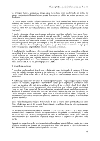 VALORAÇÃO ECONÔMICA DA BIODIVERSIDADE PAG. 81
81
Os principais fluxos e estoques de energia deste ecossistema foram transformados em joules. Os
valores representam médias por hectare, no caso dos estoques, e médias por hectare por ano, no caso
dos fluxos.
Os valores obtidos mostram a desproporcionalidade entre fluxos e estoques de energia no sistema. O
montante total reservado em forma de solo e plantas foi de aproximadamente 5,6 quadrilhões de
joules e uma saída anual de energia via homem (carne e lenha) que não atinge nem 1% do total
reservado e nem 0,1% do total de energia que entra anualmente em forma de radiação líquida (energia
renovável).
O estudo estimou os valores monetários dos parâmetros energéticos analisados (terra, carne, lenha,
bujão de gás) obtidos através de pesquisa de mercado na região. A conclusão é que existe uma baixa
correlação entre a energia atual (joules) e o valor pago pelos diferentes itens. Esta baixa correlação
dificulta trabalhar com as referidas unidades de valor (joules/dólares) na contabilização dos custos
reais (ecológicos) de produção. Por exemplo, o caso da carne cujo custo maior é como fonte de
proteína e não como fonte energética; já o bujão de gás que fornece seis vezes menos energia que o
metro cúbico de lenha empilhada, tem o mesmo preço desta no mercado.
O estudo também considerou os valores monetários da quantidade de energia consumida e produzida
na atividade de criação de gado em pasto nativo, antes desenvolvida neste sistema. Considerou-se a
energia embutida nos custos variáveis (sal mineral, medicamentos, diesel, reparos) e os custos fixos
(serviços, depreciação, juros, seguros); o resultado mostra que o custo de produção de carne em um
hectare de pasto nativo é de US$ 35.2 sendo que a produção por hectare é de 20 kg de carne, para uma
renda total de US$ 26.7 o que gera um prejuízo de US$8.5.
O ecossistema carvoeiro
A completa transformação da área de reserva da fazenda para a implantação de pastagem foi feita a
partir do estabelecimento do sistema de carvoejamento, o qual transformou a massa lenhosa em
carvão vegetal. Uma análise sobre a eficiência energética e econômica deste sistema foi realizada
neste estudo.
A carbonização da madeira em fornos de alvenaria tipo rabo-quente é respaldada pelo input de energia
cultural via carvoeiros, proprietário e transportador, sendo que a vegetação é considerada como
reserva de energia e não mais como unidade produtora, já que o objetivo final da atividade é
exterminá-la. No processo de carvoejamento existe naturalmente uma perda de energia na atividade
como um todo, desde a derrubada da vegetação nativa, a coleta da lenha até a embalagem do carvão.
Sendo que do montante original, que englobava só animais e vegetação, uma parte é convertida em
carvão, uma parte escorre junto com a água, outra se converte em cinzas e outra desaparece, se
decompõe ou foge (fauna), restando uma parte que continua no solo, dando respaldo ao novo sistema
que será implantado.
Essas perdas de energia no processo de exploração da área de reserva foram quantificadas; não foram
feitas inferências a respeito do montante de energia que é perdido em forma de informação, nem do
montante que é decomposto a curto prazo.
Da energia originalmente reservada na biomassa (173,3 E10 J/ha), 56% (97,5 E10 J/ha), foiram
abandonados no campo como material decomposto e cinzas. No processo de transformação da lenha
em carvão, 26% (44,8 E10 J/ha) foram perdidos em forma de finos de carvão, calor e gases, sendo que
aproximadamente 18% do montante original de energia estocada na vegetação foi aproveitada como
carvão.
Levando em conta só as perdas no processo de transformação da lenha colhida em carvão, obteve-se a
eficiência energética do processo de carbonização dos fornos rabo-quente: o valor correspondeu a
40,9% em termos de carvão aproveitado por lenha enfornada.
 