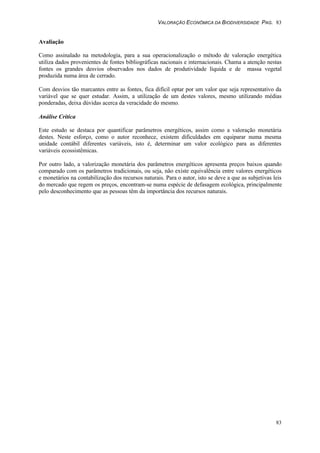 VALORAÇÃO ECONÔMICA DA BIODIVERSIDADE PAG. 83
83
Avaliação
Como assinalado na metodologia, para a sua operacionalização o método de valoração energética
utiliza dados provenientes de fontes bibliográficas nacionais e internacionais. Chama a atenção nestas
fontes os grandes desvios observados nos dados de produtividade líquida e de massa vegetal
produzida numa área de cerrado.
Com desvios tão marcantes entre as fontes, fica difícil optar por um valor que seja representativo da
variável que se quer estudar. Assim, a utilização de um destes valores, mesmo utilizando médias
ponderadas, deixa dúvidas acerca da veracidade do mesmo.
Análise Critica
Este estudo se destaca por quantificar parâmetros energéticos, assim como a valoração monetária
destes. Neste esforço, como o autor reconhece, existem dificuldades em equiparar numa mesma
unidade contábil diferentes variáveis, isto é, determinar um valor ecológico para as diferentes
variáveis ecossistêmicas.
Por outro lado, a valorização monetária dos parâmetros energéticos apresenta preços baixos quando
comparado com os parâmetros tradicionais, ou seja, não existe equivalência entre valores energéticos
e monetários na contabilização dos recursos naturais. Para o autor, isto se deve a que as subjetivas leis
do mercado que regem os preços, encontram-se numa espécie de defasagem ecológica, principalmente
pelo desconhecimento que as pessoas têm da importância dos recursos naturais.
 