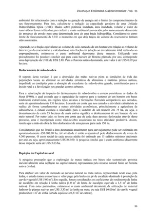 VALORAÇÃO ECONÔMICA DA BIODIVERSIDADE PAG. 86
86
ambiental foi relacionado com a redução na geração de energia até o limite do comprometimento de
seu funcionamento. Para isto, calculou-se a redução da capacidade geradora de uma Unidade
Hidroeléctrica típica (UHE). Dados sobre potência instalada, área inundada, volume e valor do
reservatório foram utilizados para inferir o custo ambiental provocado pelo assoreamento decorrente
do processo de erosão para uma determinada área de uma bacia hidrográfica. Considerou-se como
limite de funcionamento da UHE o momento em que dois terços do volume do reservatório tenham
sido assoreados.
Apurando-se a fração equivalente ao volume do solo carreado de um hectare em relação ao volume de
dois terços do reservatório e calculando-se esta fração em relação ao investimento total realizado no
empreendimento, estimou-se o custo ambiental decorrente desse impacto. Utilizando esse
procedimento foi possível concluir que para cada hectare de floresta plantada por ano, corresponde
uma depreciação da UHE de US$ 2.88. Para a floresta nativa desmatada, este valor é de US$ 0.09 por
hectare.
Deslocamento de mão-de-obra
O suposto desta variável é que a destruição das matas nativas piora as condições de vida das
populações locais ao eliminar as atividades extrativas de alimentos e matérias primas nativas,
impedindo as condições para a absorção do excedente de mão-de-obra gerado, contribuindo para o
êxodo rural e a favelização nos grandes centros urbanos.
Para a valorização do impacto do deslocamento da mão-de-obra o estudo considerou os dados de
Stout (1980), o qual assinala que a capacidade de suporte para o sustento de um homem em bases
totalmente extrativistas, em regiões tipos savanas e formações florestais comparáveis aos cerrados,
seria de aproximadamente 150 hectares. Levando em conta que nos cerrados a atividade extrativista se
realiza de forma complementar a outras atividades econômicas, principalmente a agricultura de
subsistência, o estudo estimou o necessário para o sustento de um homem em 75 ha, ou seja, o
desmatamento de cada 75 hectares de mata nativa significa o deslocamento de um homem de seu
meio natural. Por outro lado, se levou em conta que de cada duas pessoas deslocadas através desse
processo, uma é incorporada como mão-de-obra assalariada na nova atividade produtiva. Assim,
resulta que a mão-de-obra de fato deslocada é de uma pessoa para cada 150 ha.
Considerando que no Brasil a área desmatada anualmente para carvoejamento pode ser estimada em
aproximadamente 650.000.00 ha, tal atividade é então responsável pelo deslocamento de cerca de
4.300 pessoas. O custo social de cada pessoa adulta foi estimado em 13 salários mínimos nacionais
por ano, ou seja, aproximadamente US$ 845.00. A pesquisa conclui que o custo ambiental decorrente
desse impacto seria de US$ 5.63/ha.
Depleção do Capital natural
A pesquisa pressupõe que a exploração de matas nativas em bases não sustentáveis provoca
inexoravelmente uma depleção no capital natural, representada pelo recurso natural finito de floresta
nativa (lenha).
Para atribuir um valor de mercado ao recurso natural da mata nativa, representado neste caso pela
lenha, o estudo tomou como base o valor pago pela lenha em pé de eucalipto destinado à produção de
carvão vegetal (US$ 5.00/m3
).Em seguida, foram considerados os coeficientes de rendimento da lenha
de eucalipto em relação à lenha nativa (1,0 m3
de lenha de eucalipto equivale a 1,5 m3
de lenha
nativa). Com estes parâmetros, estimou-se o custo ambiental decorrente da utilização de material
lenhoso de plantas nativas em US$ 3.33/m3
de lenha na mata, ou seja US$ 10.00/m3
de carvão vegetal
produzido (1 m3
de lenha cortada equivale a 0,33 m3
de carvão).
 