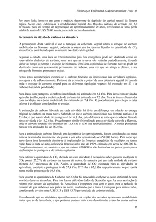 VALORAÇÃO ECONÔMICA DA BIODIVERSIDADE PAG. 87
87
Por outro lado, levou-se em conta o prejuízo decorrente da depleção do capital natural da floresta
nativa. Neste caso, estimou-se a produtividade natural das florestas nativas do cerrado em 6,0
m3
/ha/ano para um tempo de regeneração de aproximadamente 20 anos, verificando-se uma perda
média de renda de US$ 20.00 anuais para cada hectare desmatado.
Incremento do dióxido de carbono na atmosfera
O pressuposto desta variável é que a remoção da cobertura vegetal altera o estoque de carbono
imobilizado na biomassa vegetal, podendo acarretar um incremento líquido na quantidade de CO2
atmosférico, contribuindo para o aumento do efeito estufa global.
Segundo o estudo, uma área de reflorestamento para fins energéticos pode ser idealizada como um
reservatório dinâmico de carbono, uma vez que as árvores são cortadas periodicamente, fazendo
variar ao longo do tempo o estoque de biomassa. Uma área constituída de florestas nativas pode ser
idealizada como um reservatório permanente de carbono, uma vez que ao atingir o climax, o seu
estoque de biomassa permanece estável.
Feitas estas considerações estimou-se o carbono liberado ou imobilizado nas atividades agrícolas,
pastagens e de reflorestamento. Partiu-se da existência a priori de uma cobertura vegetal de cerrado
onde o estoque de carbono vegetal para as diferentes tipologias vegetais foi estimado em 23 t de
carbono/ha (média ponderada).
Para áreas com pastagens, o carbono imobilizado foi estimado em 6,1 t/ha. Para áreas com atividades
agrícolas (milho, soja) a imobilização de carbono foi estimada em 7,2 t/ha. Para as áreas reflorestadas
com eucalipto, o carbono imobilizado foi estimado em 7,4 t/ha. O procedimento para chegar a estes
valores é explicado com detalhes no estudo.
A estimação do carbono liberado em cada atividade foi feita por diferença em relação ao estoque
original de carbono na mata nativa. Sabendo-se que o carbono imobilizado nas florestas nativas é de
23 t/ha, e que na atividade de pastagens é de 6,1 t/ha, pela diferença se sabe que o carbono liberado
nesta atividade é de 16,2 t/ha. Procedimento similar foi realizado para a atividade agrícola e florestal,
onde o carbono liberado foi estimado em 15,8 t/ha e 15,6 t/ha respectivamente. A média ponderada
para as três atividades foi de 16,2 t/ha.
Para a estimação do carbono liberado em decorrência do carvoejamento, foram consideradas as matas
nativas desmatadas anualmente, chegando a um valor aproximado de 650.000 ha/ano. Para saber que
parte dessa área desmatada destina-se à implantação de florestas energéticas de eucalipto, se tomou
como base a meta de auto-suficiência florestal até o ano de 1999, estimada em cerca de 200.000 ha.
Complementarmente, se considerou que os restante 450.000 ha são destinados em partes iguais para a
implantação de pastagens e de culturas agrícolas.
Para estimar a quantidade de CO2 liberada em cada atividade é necessário saber que uma molécula de
CO2 possui 27,27% de carbono em termos de massa, de maneira que em cada unidade de carbono
existem 3,67 moléculas de CO2. Assim, a quantidade de CO2 estimada para as atividades de
agricultura, eucalipto e pastagens foi de 57,9 t/ha, 57,2 t/ha e 62,0 t/ha respectivamente, o que resulta
numa média ponderada de 59,4 t/ha.
Para valorar as quantidades de Carbono ou CO2/ha, foi necessário conhecer o custo ambiental de uma
tonelada deste na atmosfera. Para isto foram utilizados dados de Schneider que fez uma avaliação do
retorno por hectare da agricultura da Amazônia e comparou esta com o custo para a redução da
emissão de gás carbônico nos países do norte, mostrando que a troca é vantajosa para ambos lados,
considerando o valor entre US$ 3.75 e US$ 43.70 por tonelada de carbono emitida.
Considerando que as atividades agrossilvopastoris na região dos cerrados apresentam rentabilidade
maior que as da Amazônia, e que portanto custaria mais caro desestimular o uso das matas nativas
 