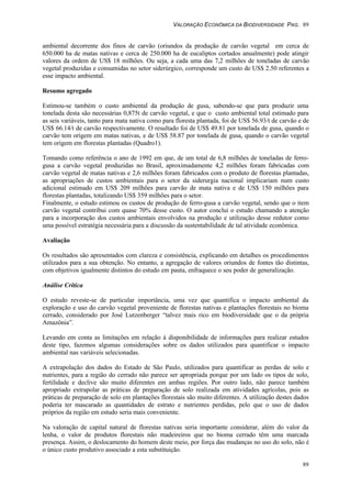 VALORAÇÃO ECONÔMICA DA BIODIVERSIDADE PAG. 89
89
ambiental decorrente dos finos de carvão (oriundos da produção de carvão vegetal em cerca de
650.000 ha de matas nativas e cerca de 250.000 ha de eucaliptos cortados anualmente) pode atingir
valores da ordem de US$ 18 milhões. Ou seja, a cada uma das 7,2 milhões de toneladas de carvão
vegetal produzidas e consumidas no setor siderúrgico, corresponde um custo de US$ 2.50 referentes a
esse impacto ambiental.
Resumo agregado
Estimou-se também o custo ambiental da produção de gusa, sabendo-se que para produzir uma
tonelada desta são necessárias 0,875t de carvão vegetal, e que o custo ambiental total estimado para
as seis variáveis, tanto para mata nativa como para floresta plantada, foi de US$ 56.93/t de carvão e de
US$ 66.14/t de carvão respectivamente. O resultado foi de US$ 49.81 por tonelada de gusa, quando o
carvão tem origem em matas nativas, e de US$ 58.87 por tonelada de gusa, quando o carvão vegetal
tem origem em florestas plantadas (Quadro1).
Tomando como referência o ano de 1992 em que, de um total de 6,8 milhões de toneladas de ferro-
gusa a carvão vegetal produzidas no Brasil, aproximadamente 4,2 milhões foram fabricadas com
carvão vegetal de matas nativas e 2,6 milhões foram fabricados com o produto de florestas plantadas,
as apropriações de custos ambientais para o setor da siderurgia nacional implicariam num custo
adicional estimado em US$ 209 milhões para carvão de mata nativa e de US$ 150 milhões para
florestas plantadas, totalizando US$ 359 milhões para o setor.
Finalmente, o estudo estimou os custos de produção de ferro-gusa a carvão vegetal, sendo que o item
carvão vegetal contribui com quase 70% desse custo. O autor conclui o estudo chamando a atenção
para a incorporação dos custos ambientais envolvidos na produção e utilização desse redutor como
uma possível estratégia necessária para a discussão da sustentabilidade de tal atividade econômica.
Avaliação
Os resultados são apresentados com clareza e consistência, explicando em detalhes os procedimentos
utilizados para a sua obtenção. No entanto, a agregação de valores oriundos de fontes tão distintas,
com objetivos igualmente distintos do estudo em pauta, enfraquece o seu poder de generalização.
Análise Crítica
O estudo reveste-se de particular importância, uma vez que quantifica o impacto ambiental da
exploração e uso do carvão vegetal proveniente de florestas nativas e plantações florestais no bioma
cerrado, considerado por José Lutzenberger “talvez mais rico em biodiversidade que o da própria
Amazônia”.
Levando em conta as limitações em relação à disponibilidade de informações para realizar estudos
deste tipo, fazemos algumas considerações sobre os dados utilizados para quantificar o impacto
ambiental nas variáveis selecionadas.
A extrapolação dos dados do Estado de São Paulo, utilizados para quantificar as perdas de solo e
nutrientes, para a região do cerrado não parece ser apropriada porque por um lado os tipos de solo,
fertilidade e declive são muito diferentes em ambas regiões. Por outro lado, não parece também
apropriado extrapolar as práticas de preparação de solo realizada em atividades agrícolas, pois as
práticas de preparação de solo em plantações florestais são muito diferentes. A utilização destes dados
poderia ter mascarado as quantidades de estrato e nutrientes perdidas, pelo que o uso de dados
próprios da região em estudo seria mais conveniente.
Na valoração de capital natural de florestas nativas seria importante considerar, além do valor da
lenha, o valor de produtos florestais não madeireiros que no bioma cerrado têm uma marcada
presença. Assim, o deslocamento do homem deste meio, por força das mudanças no uso do solo, não é
o único custo produtivo associado a esta substituição.
 