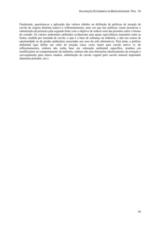 VALORAÇÃO ECONÔMICA DA BIODIVERSIDADE PAG. 90
90
Finalmente, questiona-se a aplicação dos valores obtidos na definição de políticas de taxação de
carvão de origens distintas (nativo e reflorestamento), uma vez que tais políticas visam incentivar a
substituição da primeira pela segunda fonte com o objetivo de reduzir uma das pressões sobre o bioma
do cerrado. Os valores ambientais atribuídos evidenciam uma quase equivalência monetária entre as
fontes, medida por tonelada de carvão, o que é a base de cobrança na indústria, e não nos custos de
oportunidade ou de perdas ambientais associados aos usos do solo alternativos. Para tanto, a política
ambiental (que define um valor de taxação cinco vezes maior para carvão nativo vs. de
reflorestamento), embora não tenha base em valoração ambiental específica, resultou em
modificações no comportamento da indústria, embora não sem distorções (deslocamento da extração e
carvoejamento para outros estados, substituição de carvão vegetal pelo carvão mineral importado
altamente poluidor, etc.).
 