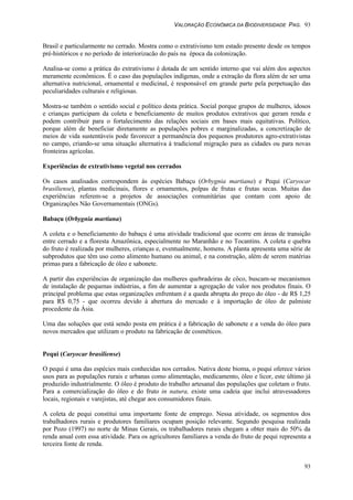VALORAÇÃO ECONÔMICA DA BIODIVERSIDADE PAG. 93
93
Brasil e particularmente no cerrado. Mostra como o extrativismo tem estado presente desde os tempos
pré-históricos e no período de interiorizacão do país na época da colonização.
Analisa-se como a prática do extrativismo é dotada de um sentido interno que vai além dos aspectos
meramente econômicos. É o caso das populações indígenas, onde a extração da flora além de ser uma
alternativa nutricional, ornamental e medicinal, é responsável em grande parte pela perpetuação das
peculiaridades culturais e religiosas.
Mostra-se também o sentido social e político desta prática. Social porque grupos de mulheres, idosos
e crianças participam da coleta e beneficiamento de muitos produtos extrativos que geram renda e
podem contribuir para o fortalecimento das relações sociais em bases mais equitativas. Político,
porque além de beneficiar diretamente as populações pobres e marginalizadas, a concretização de
meios de vida sustentáveis pode favorecer a permanência dos pequenos produtores agro-extrativistas
no campo, criando-se uma situação alternativa à tradicional migração para as cidades ou para novas
fronteiras agrícolas.
Experiências de extrativismo vegetal nos cerrados
Os casos analisados correspondem às espécies Babaçu (Orbygnia martiana) e Pequi (Caryocar
brasiliense), plantas medicinais, flores e ornamentos, polpas de frutas e frutas secas. Muitas das
experiências referem-se a projetos de associações comunitárias que contam com apoio de
Organizações Não Governamentais (ONGs).
Babaçu (Orbygnia martiana)
A coleta e o beneficiamento do babaçu é uma atividade tradicional que ocorre em áreas de transição
entre cerrado e a floresta Amazônica, especialmente no Maranhão e no Tocantins. A coleta e quebra
do fruto é realizada por mulheres, crianças e, eventualmente, homens. A planta apresenta uma série de
subprodutos que têm uso como alimento humano ou animal, e na construção, além de serem matérias
primas para a fabricação de óleo e sabonete.
A partir das experiências de organização das mulheres quebradeiras de côco, buscam-se mecanismos
de instalação de pequenas indústrias, a fim de aumentar a agregação de valor nos produtos finais. O
principal problema que estas organizações enfrentam é a queda abrupta do preço do óleo - de R$ 1,25
para R$ 0,75 - que ocorreu devido à abertura do mercado e à importação de óleo de palmiste
procedente da Ásia.
Uma das soluções que está sendo posta em prática é a fabricação de sabonete e a venda do óleo para
novos mercados que utilizam o produto na fabricação de cosméticos.
Pequi (Caryocar brasiliense)
O pequi é uma das espécies mais conhecidas nos cerrados. Nativa deste bioma, o pequi oferece vários
usos para as populações rurais e urbanas como alimentação, medicamento, óleo e licor, este último já
produzido industrialmente. O óleo é produto do trabalho artesanal das populações que coletam o fruto.
Para a comercialização do óleo e do fruto in natura, existe uma cadeia que inclui atravessadores
locais, regionais e varejistas, até chegar aos consumidores finais.
A coleta de pequi constitui uma importante fonte de emprego. Nessa atividade, os segmentos dos
trabalhadores rurais e produtores familiares ocupam posição relevante. Segundo pesquisa realizada
por Pozo (1997) no norte de Minas Gerais, os trabalhadores rurais chegam a obter mais do 50% da
renda anual com essa atividade. Para os agricultores familiares a venda do fruto de pequi representa a
terceira fonte de renda.
 