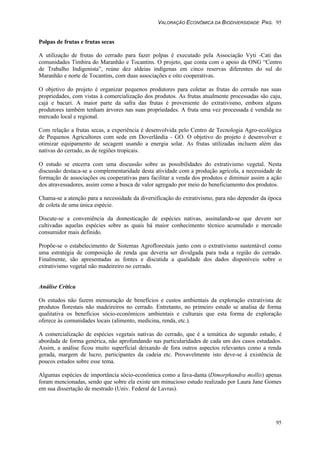 VALORAÇÃO ECONÔMICA DA BIODIVERSIDADE PAG. 95
95
Polpas de frutas e frutas secas
A utilização de frutas do cerrado para fazer polpas é executado pela Associação Vyti -Cati das
comunidades Timbira do Maranhão e Tocantins. O projeto, que conta com o apoio da ONG “Centro
de Trabalho Indigenista”, reúne dez aldeias indígenas em cinco reservas diferentes do sul do
Maranhão e norte de Tocantins, com duas associações e oito cooperativas.
O objetivo do projeto é organizar pequenos produtores para coletar as frutas do cerrado nas suas
propriedades, com vistas à comercialização dos produtos. As frutas atualmente processadas são caju,
cajá e bacuri. A maior parte da safra das frutas é proveniente do extrativismo, embora alguns
produtores também tenham árvores nas suas propriedades. A fruta uma vez processada é vendida no
mercado local e regional.
Com relação a frutas secas, a experiência é desenvolvida pelo Centro de Tecnologia Agro-ecológica
de Pequenos Agricultores com sede em Doverlândia - GO. O objetivo do projeto é desenvolver e
otimizar equipamento de secagem usando a energia solar. As frutas utilizadas incluem além das
nativas do cerrado, as de regiões tropicais.
O estudo se encerra com uma discussão sobre as possibilidades do extrativismo vegetal. Nesta
discussão destaca-se a complementaridade desta atividade com a produção agrícola, a necessidade de
formação de associações ou cooperativas para facilitar a venda dos produtos e diminuir assim a ação
dos atravessadores, assim como a busca de valor agregado por meio do beneficiamento dos produtos.
Chama-se a atenção para a necessidade da diversificação do extrativismo, para não depender da época
de coleta de uma única espécie.
Discute-se a conveniência da domesticação de espécies nativas, assinalando-se que devem ser
cultivadas aquelas espécies sobre as quais há maior conhecimento técnico acumulado e mercado
consumidor mais definido.
Propõe-se o estabelecimento de Sistemas Agroflorestais junto com o extrativismo sustentável como
uma estratégia de composição de renda que deveria ser divulgada para toda a região do cerrado.
Finalmente, são apresentadas as fontes e discutida a qualidade dos dados disponíveis sobre o
extrativismo vegetal não madeireiro no cerrado.
Análise Crítica
Os estudos não fazem mensuração de benefícios e custos ambientais da exploração extrativista de
produtos florestais não madeireiros no cerrado. Entretanto, no primeiro estudo se analisa de forma
qualitativa os benefícios sócio-econômicos ambientais e culturais que esta forma de exploração
oferece às comunidades locais (alimento, medicina, renda, etc.).
A comercialização de espécies vegetais nativas do cerrado, que é a temática do segundo estudo, é
abordada de forma genérica, não aprofundando nas particularidades de cada um dos casos estudados.
Assim, a análise ficou muito superficial deixando de fora outros aspectos relevantes como a renda
gerada, margem de lucro, participantes da cadeia etc. Provavelmente isto deve-se à existência de
poucos estudos sobre esse tema.
Algumas espécies de importância sócio-econômica como a fava-danta (Dimorphandra mollis) apenas
foram mencionadas, sendo que sobre ela existe um minucioso estudo realizado por Laura Jane Gomes
em sua dissertação de mestrado (Univ. Federal de Lavras).
 