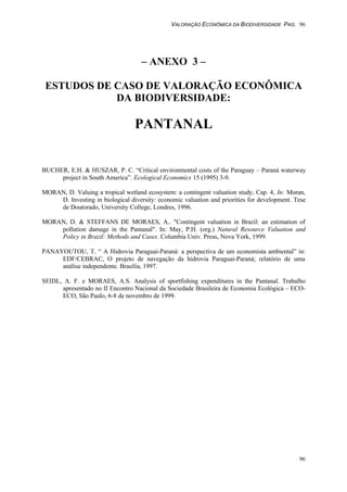 VALORAÇÃO ECONÔMICA DA BIODIVERSIDADE PAG. 96
96
– ANEXO 3 –
ESTUDOS DE CASO DE VALORAÇÃO ECONÔMICA
DA BIODIVERSIDADE:
PANTANAL
BUCHER, E.H. & HUSZAR, P. C. “Critical environmental costs of the Paraguay – Paraná waterway
project in South America”. Ecological Economics 15 (1995) 3-9.
MORAN, D. Valuing a tropical wetland ecosystem: a contingent valuation study, Cap. 4, In: Moran,
D. Investing in biological diversity: economic valuation and priorities for development. Tese
de Doutorado, University College, Londres, 1996.
MORAN, D. & STEFFANS DE MORAES, A.. "Contingent valuation in Brazil: an estimation of
pollution damage in the Pantanal". In: May, P.H. (org.) Natural Resource Valuation and
Policy in Brazil: Methods and Cases. Columbia Univ. Press, Nova York, 1999.
PANAYOUTOU, T. “ A Hidrovia Paraguai-Paraná: a perspectiva de um economista ambiental” in:
EDF/CEBRAC, O projeto de navegação da hidrovia Paraguai-Paraná; relatório de uma
análise independente. Brasília, 1997.
SEIDL, A. F. e MORAES, A.S. Analysis of sportfishing expenditures in the Pantanal. Trabalho
apresentado no II Encontro Nacional da Sociedade Brasileira de Economia Ecológica – ECO-
ECO, São Paulo, 6-8 de novembro de 1999.
 