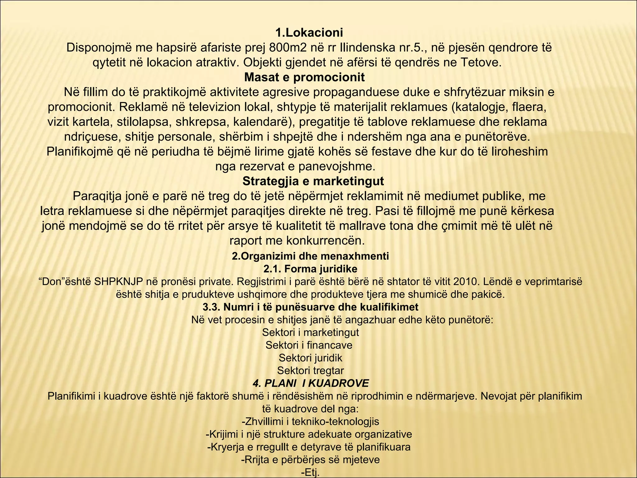 1.Lokacioni
      Disponojmë me hapsirë afariste prej 800m2 në rr Ilindenska nr.5., në pjesën qendrore të
            qytetit në lokacion atraktiv. Objekti gjendet në afërsi të qendrës ne Tetove.
                                          Masat e promocionit
     Në fillim do të praktikojmë aktivitete agresive propaganduese duke e shfrytëzuar miksin e
  promocionit. Reklamë në televizion lokal, shtypje të materijalit reklamues (katalogje, flaera,
  vizit kartela, stilolapsa, shkrepsa, kalendarë), pregatitje të tablove reklamuese dhe reklama
      ndriçuese, shitje personale, shërbim i shpejtë dhe i ndershëm nga ana e punëtorëve.
  Planifikojmë që në periudha të bëjmë lirime gjatë kohës së festave dhe kur do të liroheshim
                                    nga rezervat e panevojshme.
                                          Strategjia e marketingut
        Paraqitja jonë e parë në treg do të jetë nëpërmjet reklamimit në mediumet publike, me
letra reklamuese si dhe nëpërmjet paraqitjes direkte në treg. Pasi të fillojmë me punë kërkesa
 jonë mendojmë se do të rritet për arsye të kualitetit të mallrave tona dhe çmimit më të ulët në
                                       raport me konkurrencën.
                                             2.Organizimi dhe menaxhmenti
                                                     2.1. Forma juridike
“Don”është SHPKNJP në pronësi private. Regjistrimi i parë është bërë në shtator të vitit 2010. Lëndë e veprimtarisë
                  është shitja e prudukteve ushqimore dhe produkteve tjera me shumicë dhe pakicë.
                                     3.3. Numri i të punësuarve dhe kualifikimet
                                   Në vet procesin e shitjes janë të angazhuar edhe këto punëtorë:
                                                     Sektori i marketingut
                                                      Sektori i financave
                                                         Sektori juridik
                                                         Sektori tregtar
                                                  4. PLANI I KUADROVE
  Planifikimi i kuadrove është një faktorë shumë i rëndësishëm në riprodhimin e ndërmarjeve. Nevojat për planifikim
                                                     të kuadrove del nga:
                                               -Zhvillimi i tekniko-teknologjis
                                      -Krijimi i një strukture adekuate organizative
                                      -Kryerja e rregullt e detyrave të planifikuara
                                               -Rrijta e përbërjes së mjeteve
                                                              -Etj.
 