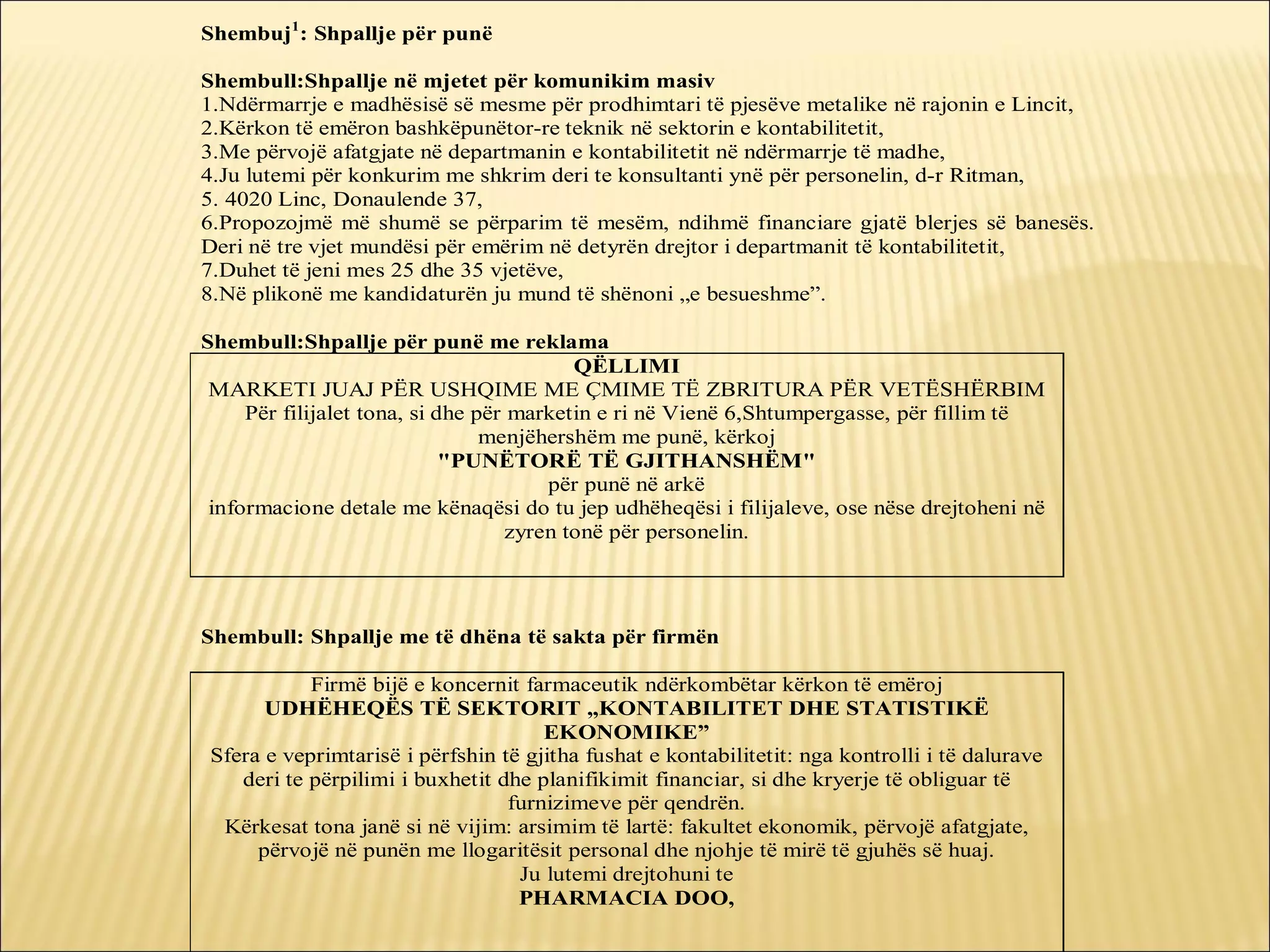 Shembuj1: Shpallje për punë

Shembull:Shpallje në mjetet për komunikim masiv
1.Ndërmarrje e madhësisë së mesme për prodhimtari të pjesëve metalike në rajonin e Lincit,
2.Kërkon të emëron bashkëpunëtor-re teknik në sektorin e kontabilitetit,
3.Me përvojë afatgjate në departmanin e kontabilitetit në ndërmarrje të madhe,
4.Ju lutemi për konkurim me shkrim deri te konsultanti ynë për personelin, d-r Ritman,
5. 4020 Linc, Donaulende 37,
6.Propozojmë më shumë se përparim të mesëm, ndihmë financiare gjatë blerjes së banesës.
Deri në tre vjet mundësi për emërim në detyrën drejtor i departmanit të kontabilitetit,
7.Duhet të jeni mes 25 dhe 35 vjetëve,
8.Në plikonë me kandidaturën ju mund të shënoni „e besueshme”.

Shembull:Shpallje për punë me reklama
                                           QËLLIMI
 MARKETI JUAJ PËR USHQIME ME ÇMIME TË ZBRITURA PËR VETËSHËRBIM
     Për filijalet tona, si dhe për marketin e ri në Vienë 6,Shtumpergasse, për fillim të
                                 menjëhershëm me punë, kërkoj
                             "PUNËTORË TË GJITHANSHËM"
                                        për punë në arkë
 informacione detale me kënaqësi do tu jep udhëheqësi i filijaleve, ose nëse drejtoheni në
                                    zyren tonë për personelin.




Shembull: Shpallje me të dhëna të sakta për firmën

           Firmë bijë e koncernit farmaceutik ndërkombëtar kërkon të emëroj
      UDHËHEQËS TË SEKTORIT „KONTABILITET DHE STATISTIKË
                                     EKONOMIKE”
Sfera e veprimtarisë i përfshin të gjitha fushat e kontabilitetit: nga kontrolli i të dalurave
   deri te përpilimi i buxhetit dhe planifikimit financiar, si dhe kryerje të obliguar të
                                 furnizimeve për qendrën.
 Kërkesat tona janë si në vijim: arsimim të lartë: fakultet ekonomik, përvojë afatgjate,
     përvojë në punën me llogaritësit personal dhe njohje të mirë të gjuhës së huaj.
                                  Ju lutemi drejtohuni te
                                  PHARMACIA DOO,
 