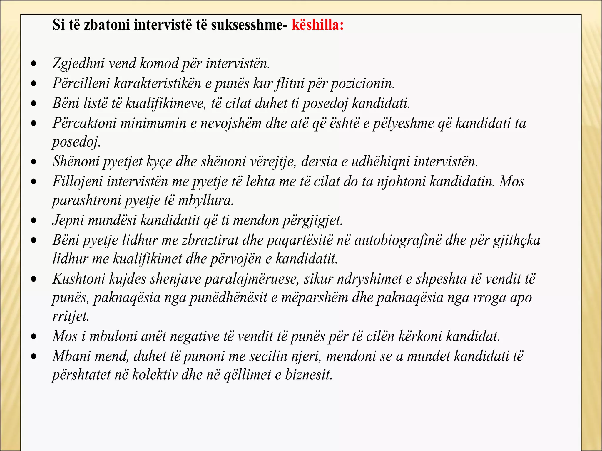 Si të zbatoni intervistë të suksesshme- këshilla:

•   Zgjedhni vend komod për intervistën.
•   Përcilleni karakteristikën e punës kur flitni për pozicionin.
•   Bëni listë të kualifikimeve, të cilat duhet ti posedoj kandidati.
•   Përcaktoni minimumin e nevojshëm dhe atë që është e pëlyeshme që kandidati ta
    posedoj.
•   Shënoni pyetjet kyçe dhe shënoni vërejtje, dersia e udhëhiqni intervistën.
•   Fillojeni intervistën me pyetje të lehta me të cilat do ta njohtoni kandidatin. Mos
    parashtroni pyetje të mbyllura.
•   Jepni mundësi kandidatit që ti mendon përgjigjet.
•   Bëni pyetje lidhur me zbraztirat dhe paqartësitë në autobiografinë dhe për gjithçka
    lidhur me kualifikimet dhe përvojën e kandidatit.
•   Kushtoni kujdes shenjave paralajmëruese, sikur ndryshimet e shpeshta të vendit të
    punës, paknaqësia nga punëdhënësit e mëparshëm dhe paknaqësia nga rroga apo
    rritjet.
•   Mos i mbuloni anët negative të vendit të punës për të cilën kërkoni kandidat.
•   Mbani mend, duhet të punoni me secilin njeri, mendoni se a mundet kandidati të
    përshtatet në kolektiv dhe në qëllimet e biznesit.
 