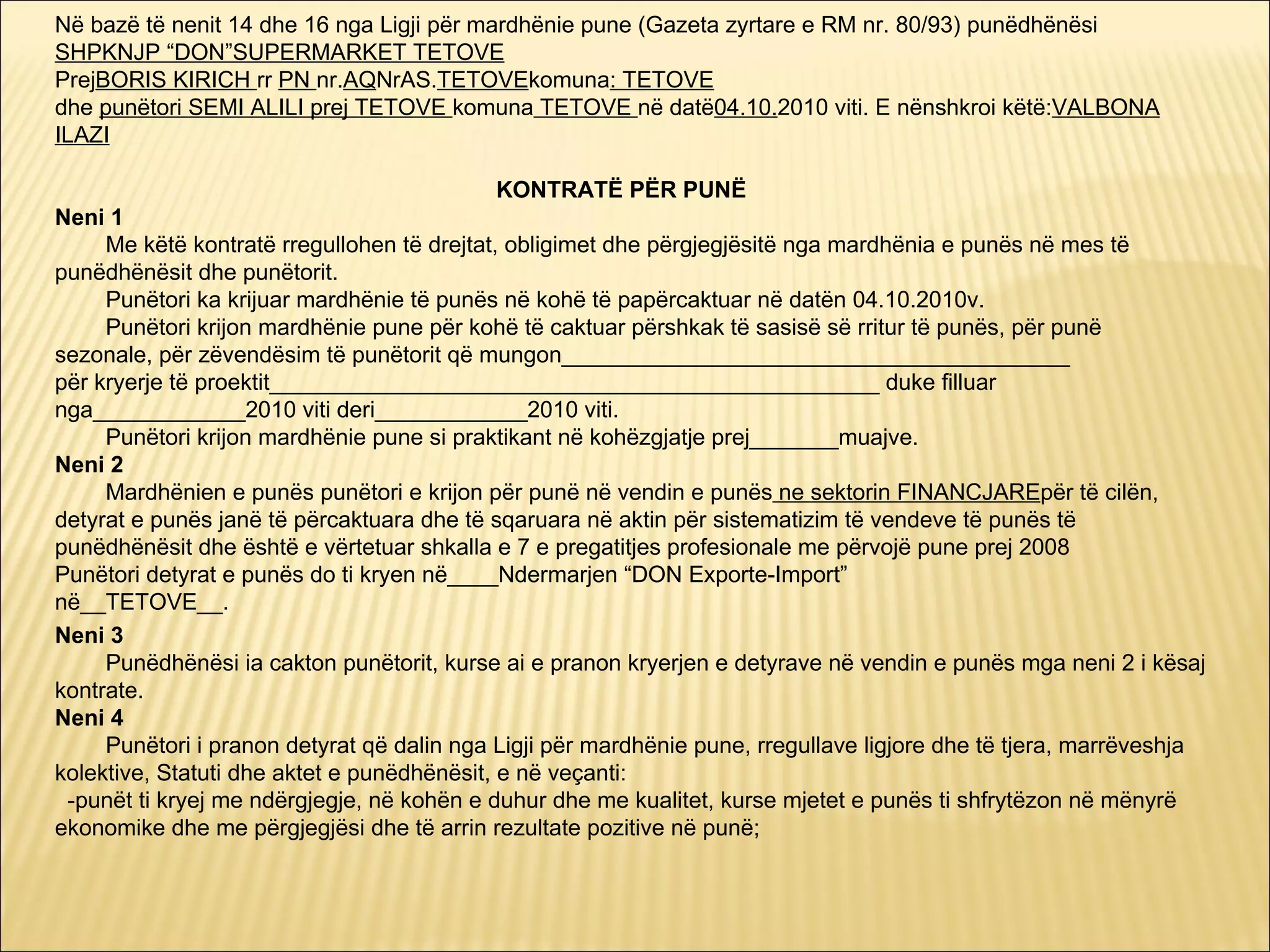 Në bazë të nenit 14 dhe 16 nga Ligji për mardhënie pune (Gazeta zyrtare e RM nr. 80/93) punëdhënësi
SHPKNJP “DON”SUPERMARKET TETOVE
PrejBORIS KIRICH rr PN nr.AQNrAS.TETOVEkomuna: TETOVE
dhe punëtori SEMI ALILI prej TETOVE komuna TETOVE në datë04.10.2010 viti. E nënshkroi këtë:VALBONA
ILAZI

                                             KONTRATË PËR PUNË
Neni 1
     Me këtë kontratë rregullohen të drejtat, obligimet dhe përgjegjësitë nga mardhënia e punës në mes të
punëdhënësit dhe punëtorit.
     Punëtori ka krijuar mardhënie të punës në kohë të papërcaktuar në datën 04.10.2010v.
     Punëtori krijon mardhënie pune për kohë të caktuar përshkak të sasisë së rritur të punës, për punë
sezonale, për zëvendësim të punëtorit që mungon________________________________________
për kryerje të proektit________________________________________________ duke filluar
nga____________2010 viti deri____________2010 viti.
     Punëtori krijon mardhënie pune si praktikant në kohëzgjatje prej_______muajve.
Neni 2
     Mardhënien e punës punëtori e krijon për punë në vendin e punës ne sektorin FINANCJAREpër të cilën,
detyrat e punës janë të përcaktuara dhe të sqaruara në aktin për sistematizim të vendeve të punës të
punëdhënësit dhe është e vërtetuar shkalla e 7 e pregatitjes profesionale me përvojë pune prej 2008
Punëtori detyrat e punës do ti kryen në____Ndermarjen “DON Exporte-Import”
në__TETOVE__.
Neni 3
     Punëdhënësi ia cakton punëtorit, kurse ai e pranon kryerjen e detyrave në vendin e punës mga neni 2 i kësaj
kontrate.
Neni 4
     Punëtori i pranon detyrat që dalin nga Ligji për mardhënie pune, rregullave ligjore dhe të tjera, marrëveshja
kolektive, Statuti dhe aktet e punëdhënësit, e në veçanti:
 -punët ti kryej me ndërgjegje, në kohën e duhur dhe me kualitet, kurse mjetet e punës ti shfrytëzon në mënyrë
ekonomike dhe me përgjegjësi dhe të arrin rezultate pozitive në punë;
 