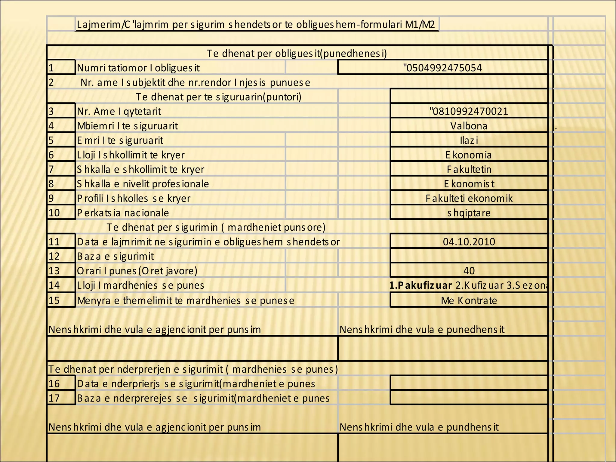 L ajmerim/C 'lajmrim per s igurim s hendets or te obligues hem-formulari M1/M2

                                   T e dhenat per obligues it(punedhenes i)
1     Numri tatiomor I obligues it                                               "0504992475054
2      Nr. ame I s ubjektit dhe nr.rendor I njes is punues e
                       T e dhenat per te s iguruarin(puntori)
3     Nr. Ame I qytetarit                                                              "0810992470021
4     Mbiemri I te s iguruarit                                                              Valbona                 .
5     E mri I te s iguruarit                                                                  Ilaz i
6     L loji I s hkollimit te kryer                                                       E konomia
7     S hkalla e s hkollimit te kryer                                                      F akultetin
8     S hkalla e nivelit profes ionale                                                    E konomis t
9     P rofili I s hkolles s e kryer                                                  F akulteti ekonomik
10    P erkats ia nac ionale                                                               s hqiptare
                T e dhenat per s igurimin ( mardheniet puns ore)
11    D ata e lajmrimit ne s igurimin e obligues hem s hendets or                         04.10.2010
12    B az a e s igurimit
13    O rari I punes (O ret javore)                                                            40
14    L loji I mardhenies s e punes                                           1.P akufiz uar 2.K ufiz uar 3.S ez onale
15    Menyra e themelimit te mardhenies s e punes e                                       Me K ontrate

Nens hkrimi dhe vula e agjenc ionit per puns im                    Nens hkrimi dhe vula e punedhens it


T e dhenat per nderprerjen e s igurimit ( mardhenies s e punes )
16 D ata e nderprierjs s e s igurimit(mardheniet e punes
17 B az a e nderprerejes s e s igurimit(mardheniet e punes

Nens hkrimi dhe vula e agjenc ionit per puns im                    Nens hkrimi dhe vula e pundhens it
 