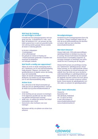 Wat kost de training
                                                             en wat krijgt u ervoor?                             Vervolgtrainingen
                                                             U betaalt voor het trainingsprogramma met een       Aansluitend op dit trainingsprogramma kunt u bij
                                                             groep van max. 10 deelnemers € 7.400,- (excl.       ons diverse 1-daagse trainingen volgen die ge-
                                                             btw). Dit betekent € 247,- per persoon, per dag.    richt zijn op de professionalisering van docenten
                                                             Indien gewenst kan er voor een passende locatie     en trainers. Kijk voor meer informatie
                                                             met catering worden gezorgd. Hiervan worden         www.virtualcommunities.nl
                                                             de kosten in rekening gebracht.

                                                             In de prijs is inbegrepen:                          Wat doet Citowoz?
                                                         -   3 trainingsdagen                                    Citowoz helpt sinds 1998 onderwijsinstellingen,
                                                         -   al het oefenmateriaal                               opleidingsinstituten en bedrijven op weg naar
                                                         -   het gebruik incl. beheer en hosting van             E-Learning. Hiervoor heeft Citowoz het bekende
                                                             1 Virtual Community gedurende 6 maanden met         kenniscentrum E-LearningPlaza opgericht. Zij
©CITOWOZ 2004 · ontwerp: KOMPAGNIE K2, BREDA [NOV ‘04]




                                                             maximaal 30 deelnemers                              verzorgen trainingen en workshops voor profes-
                                                         -   een beknopte evaluatie                              sionals die met E-Learning aan de slag gaan.

                                                             Wat heeft u nodig aan apparatuur?                   Citowoz heeft op basis van jarenlange ervaring
                                                             Tijdens de eerste en derde trainingsdag heeft u     een ‘toekomstvast’ opleidingsconcept, Virtual
                                                             per 2 deelnemers een PC met internetaansluiting     Action Learning, en een ondersteunende elektro-
                                                             nodig alsmede 2 flapovers. Een beamer met           nische leeromgeving, de Virtual Community, ont-
                                                             grootbeeldscherm en digitale camera zijn handig,    wikkeld. Deze zijn reeds met succes bij diverse
                                                             maar niet noodzakelijk.                             onderwijsinstellingen en opleidingsinstituten ge-
                                                             Tijdens de tweede trainingsdag heeft iedere         implementeerd. De resultaten zijn zeer positief.
                                                             deelnemer, bij voorkeur op zijn thuiswerkplek,      De opgeleide docenten werken met meer plezier
                                                             een PC met internetaansluiting nodig.               en resultaat en de cursisten verwerven actiever
                                                                                                                 kennis. Tevens kunnen de opleidingskosten zo’n
                                                             Action Scan                                         40% dalen en verbetert de opleidingskwaliteit.
                                                             Als u wilt weten of de Virtual Communities ge-
                                                             schikt zijn voor uw opleidingsinstituut, maak dan
                                                             de Action Scan op www.virtualcommunities.nl
                                                                                                                 Voor meer informatie:
                                                           U ziet dan:                                           Citowoz bv
                                                         3 of de inrichting van uw cursussen en trainingen       Baronielaan 289
                                                           in het algemeen geschikt zijn voor deze manier        4835 JM Breda, Nederland
                                                           van opleiden (Virtual Action Learning)                tel: +31 (0)76 564 0022
                                                         3 welke voor- en nadelen het werken met Virtual         e-mail: info@citowoz.nl
                                                           Communities voor u heeft                              www.virtualactionlearning.nl
                                                         3 tevens kunt u daar inschrijven voor onze              www.virtualcommunities.nl
                                                           trainingen

                                                             Wij kunnen ook bij u ter plaatse een Action Scan
                                                             uitvoeren
 