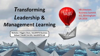 Transforming
Leadership &
Management Learning
Nicholas J Higgins Dean, VaLUENTiS Business
School (‘VaLBS’) & CEO, VaLUENTiS Ltd
HR Directors
Business Summit
ICC, Birmingham
UK 2016
 