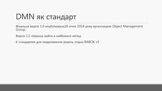 DMN як стандарт
Фінальна версія 1.0 опублікована16 січня 2014 року організацією Object Management
Group.
Версія 1.1 повинна вийти в найближчі місяці.
Є стандартом для моделювання рішень згідно BABOK v3
 